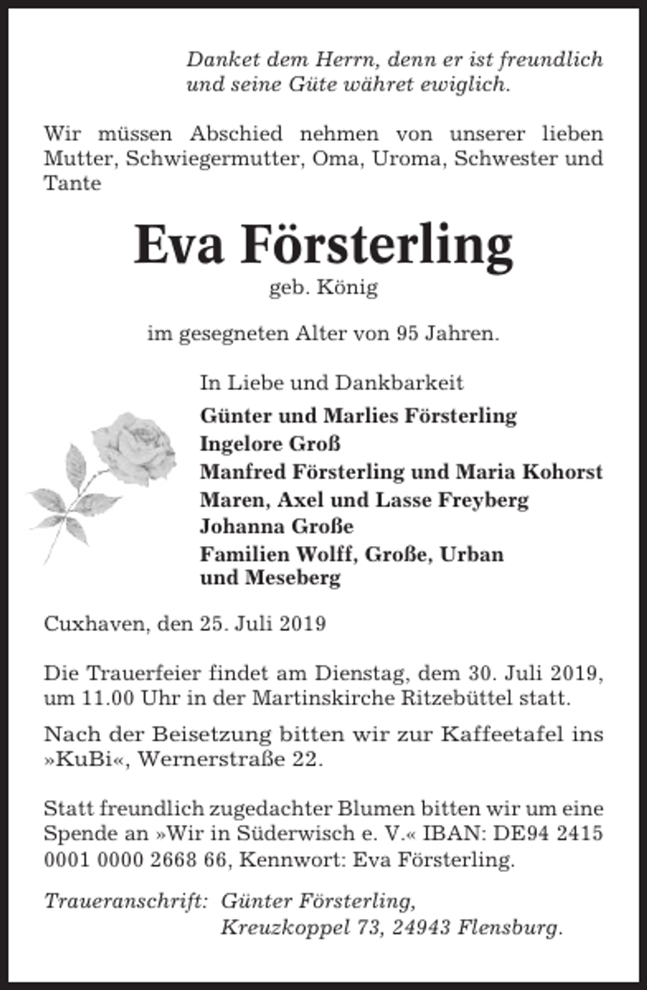 <p>Danket dem Herrn, denn er ist freundlich<br />und seine Güte währet ewiglich.<br />Wir müssen Abschied nehmen von unserer lieben<br />Mutter, Schwiegermutter, Oma, Uroma, Schwester und<br />Tante</p><p>Eva Försterling<br />geb. König<br />im gesegneten Alter von 95 Jahren.<br />In Liebe und Dankbarkeit<br />Günter und Marlies Försterling<br />Ingelore Groß<br />Manfred Försterling und Maria Kohorst<br />Maren, Axel und Lasse Freyberg<br />Johanna Große<br />Familien Wolff, Große, Urban<br />und Meseberg<br />Cuxhaven, den 25. Juli 2019<br />Die Trauerfeier findet am Dienstag, dem 30. Juli 2019,<br />um 11.00 Uhr in der Martinskirche Ritzebüttel statt.<br />Nach der Beisetzung bitten wir zur Kaffeetafel ins<br />»KuBi«, Wernerstraße 22.<br />Statt freundlich zugedachter Blumen bitten wir um eine<br />Spende an »Wir in Süderwisch e. V.« IBAN: DE94 2415<br />0001 0000 2668 66, Kennwort: Eva Försterling.<br />Traueranschrift: Günter Försterling,<br />Kreuzkoppel 73, 24943 Flensburg.</p>