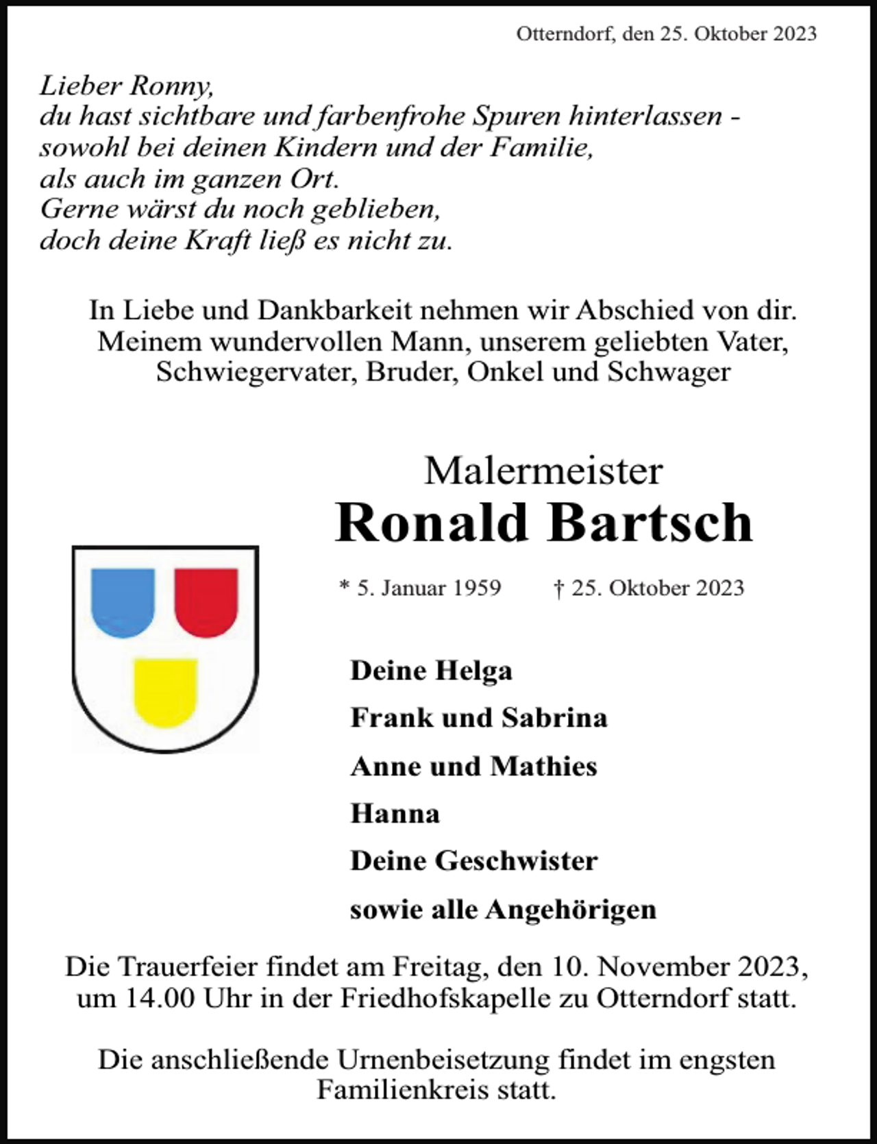 <p>Otterndorf, den 25. Oktober 2023</p><p>Lieber Ronny,<br />du hast sichtbare und farbenfrohe Spuren hinterlassen sowohl bei deinen Kindern und der Familie,<br />als auch im ganzen Ort.<br />Gerne wärst du noch geblieben,<br />doch deine Kraft ließ es nicht zu.<br />In Liebe und Dankbarkeit nehmen wir Abschied von dir.<br />Meinem wundervollen Mann, unserem geliebten Vater,<br />Schwiegervater, Bruder, Onkel und Schwager</p><p>Malermeister</p><p>Ronald Bartsch<br />* 5. Januar 1959</p><p>† 25. Oktober 2023</p><p>Deine Helga<br />Frank und Sabrina<br />Anne und Mathies<br />Hanna<br />Deine Geschwister<br />sowie alle Angehörigen<br />Die Trauerfeier findet am Freitag, den 10. November 2023,<br />um 14.00 Uhr in der Friedhofskapelle zu Otterndorf statt.<br />Die anschließende Urnenbeisetzung findet im engsten<br />Familienkreis statt.</p>