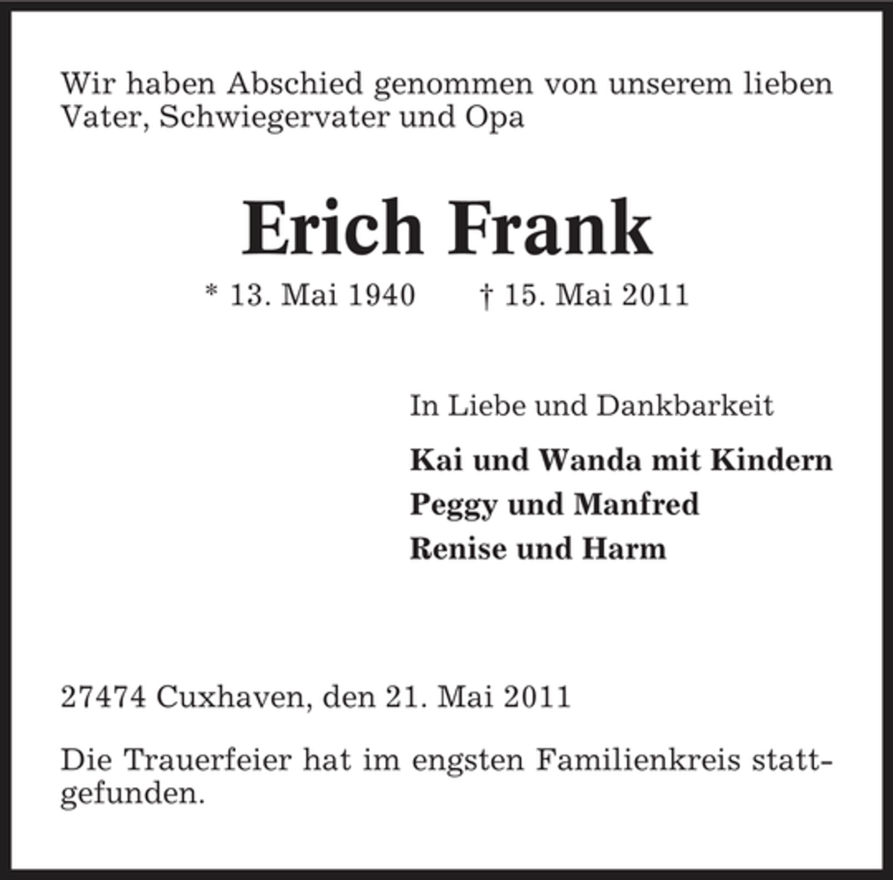 <p>Wir haben Abschied genommen von unserem lieben Vater, Schwiegervater und Opa</p><p>Erich Frank<br />* 13. Mai 1940 † 15. Mai 2011<br />In Liebe und Dankbarkeit</p><p>Kai und Wanda mit Kindern Peggy und Manfred Renise und Harm</p><p>27474 Cuxhaven, den 21. Mai 2011 Die Trauerfeier hat im engsten Familienkreis stattgefunden.</p>