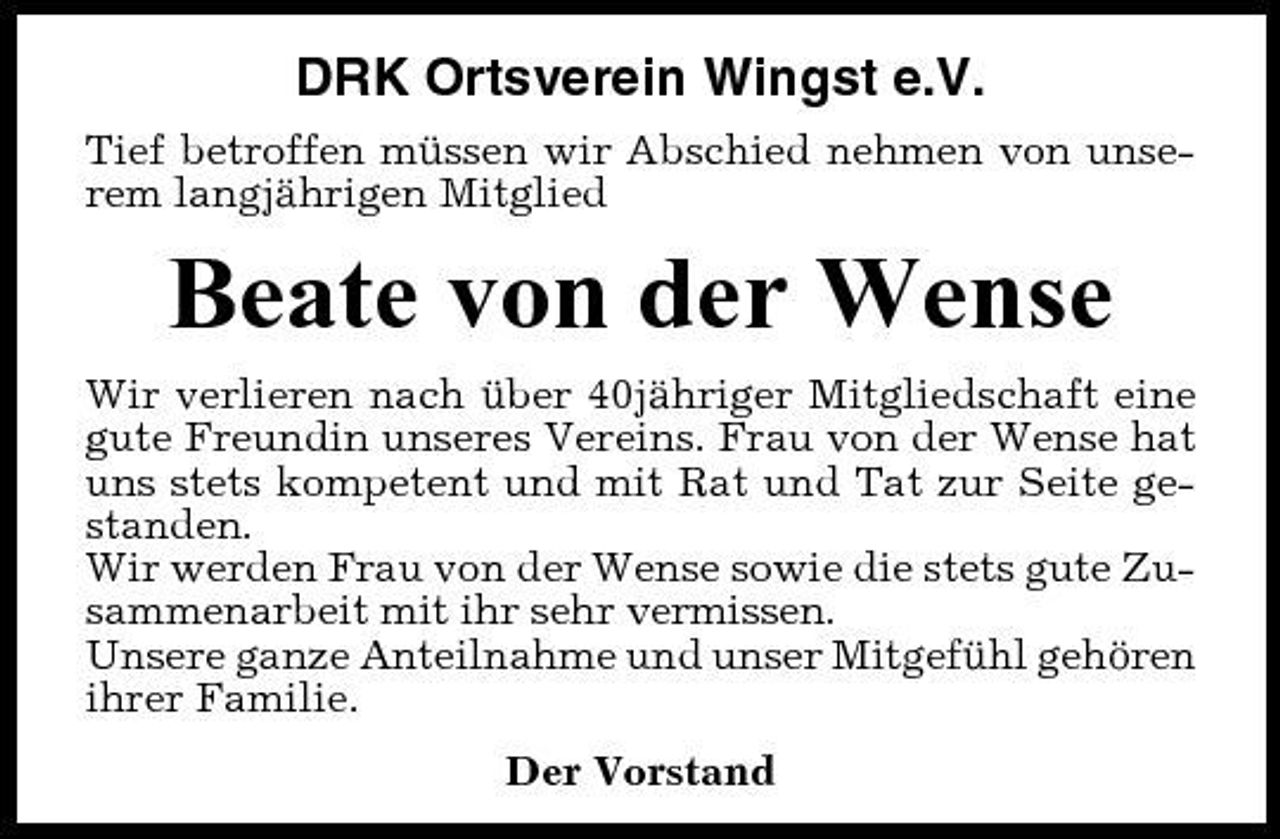 <p>DRK Ortsverein Wingst e.V.<br />Tief betroffen müssen wir Abschied nehmen von unserem langjährigen Mitglied</p><p>Beate von der Wense<br />Wir verlieren nach über 40jähriger Mitgliedschaft eine gute Freundin unseres Vereins. Frau von der Wense hat uns stets kompetent und mit Rat und Tat zur Seite gestanden. Wir werden Frau von der Wense sowie die stets gute Zusammenarbeit mit ihr sehr vermissen. Unsere ganze Anteilnahme und unser Mitgefühl gehören ihrer Familie. Der Vorstand</p>