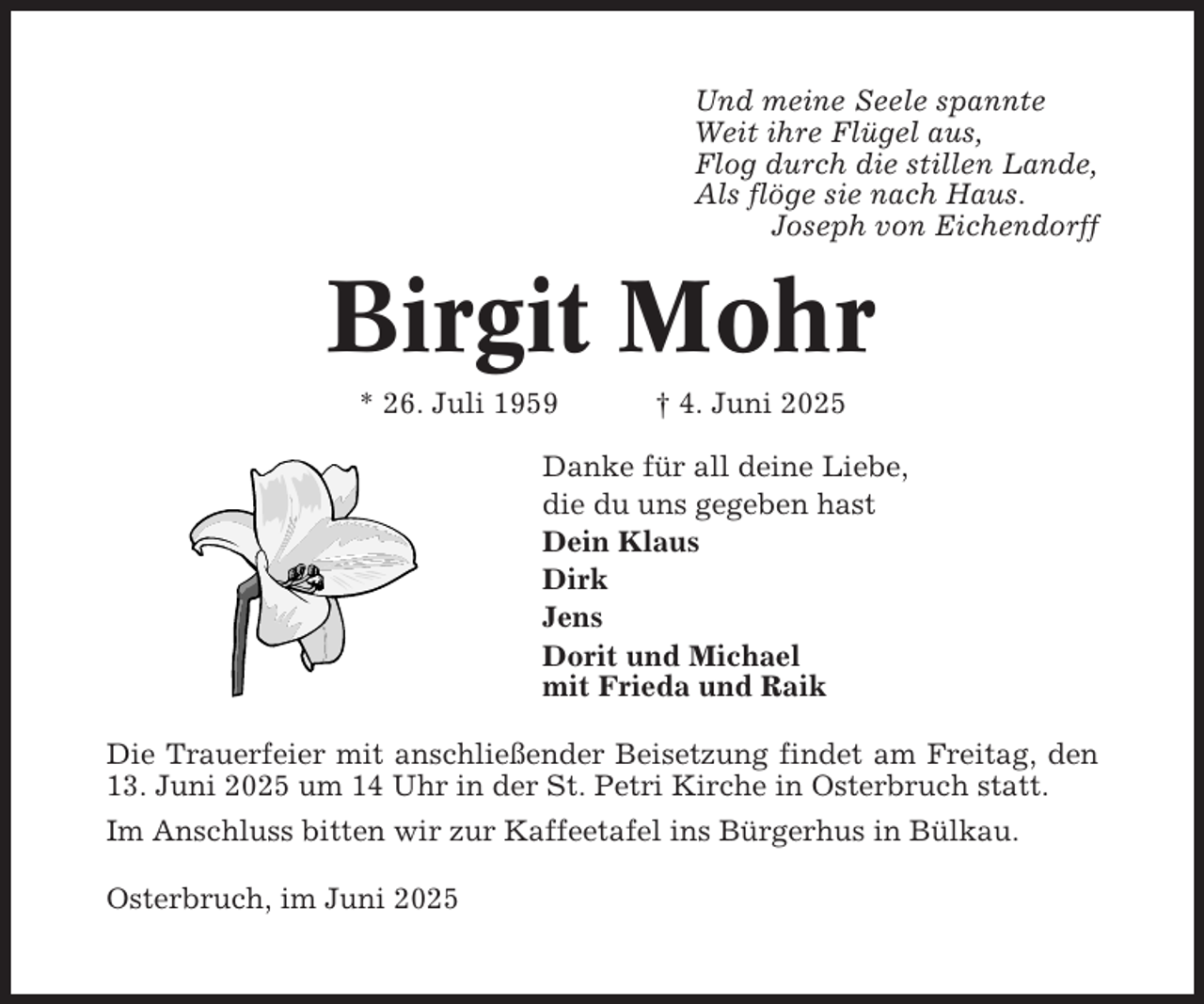 <p>Und meine Seele spannte<br />Weit ihre Flügel aus,<br />Flog durch die stillen Lande,<br />Als flöge sie nach Haus.<br />Joseph von Eichendorff</p><p>Birgit Mohr<br />* 26. Juli 1959</p><p>† 4. Juni 2025</p><p>Danke für all deine Liebe,<br />die du uns gegeben hast<br />Dein Klaus<br />Dirk<br />Jens<br />Dorit und Michael<br />mit Frieda und Raik<br />Die Trauerfeier mit anschließender Beisetzung findet am Freitag, den<br />13. Juni 2025 um 14 Uhr in der St. Petri Kirche in Osterbruch statt.<br />Im Anschluss bitten wir zur Kaffeetafel ins Bürgerhus in Bülkau.<br />Osterbruch, im Juni 2025</p>