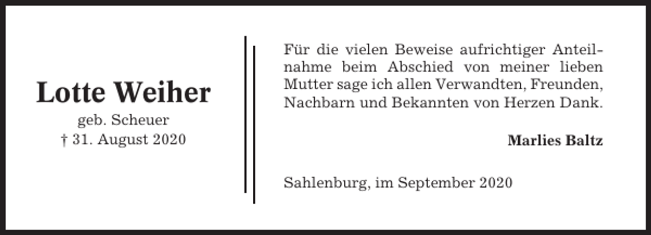 <p>Lotte Weiher<br />geb. Scheuer<br />† 31. August 2020</p><p>Für die vielen Beweise aufrichtiger Anteilnahme beim Abschied von meiner lieben<br />Mutter sage ich allen Verwandten, Freunden,<br />Nachbarn und Bekannten von Herzen Dank.<br />Marlies Baltz<br />Sahlenburg, im September 2020</p>