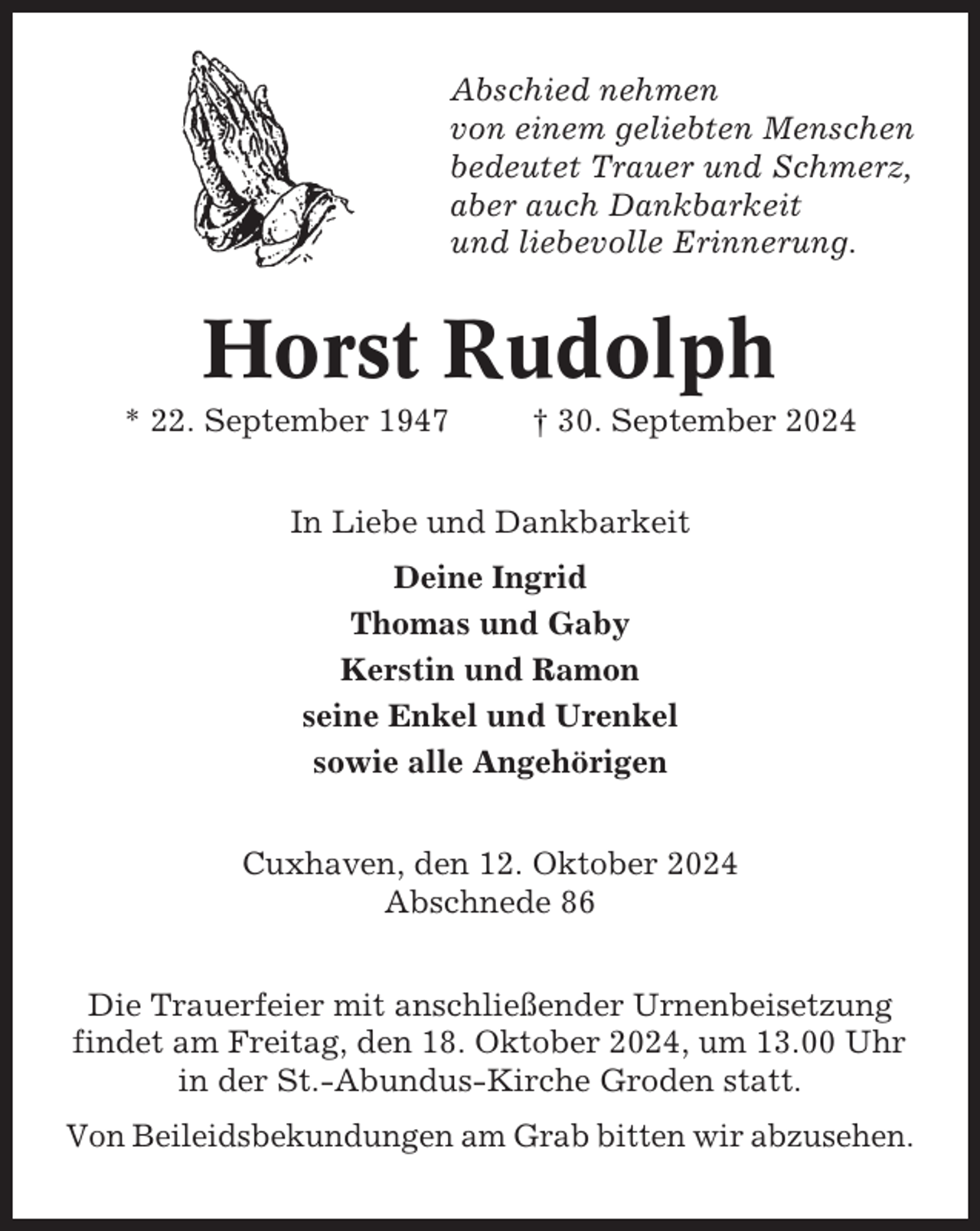 <p>Abschied nehmen<br />von einem geliebten Menschen<br />bedeutet Trauer und Schmerz,<br />aber auch Dankbarkeit<br />und liebevolle Erinnerung.</p><p>Horst Rudolph<br />* 22. September 1947</p><p>† 30. September 2024</p><p>In Liebe und Dankbarkeit<br />Deine Ingrid<br />Thomas und Gaby<br />Kerstin und Ramon<br />seine Enkel und Urenkel<br />sowie alle Angehörigen<br />Cuxhaven, den 12. Oktober 2024<br />Abschnede 86<br />Die Trauerfeier mit anschließender Urnenbeisetzung<br />findet am Freitag, den 18. Oktober 2024, um 13.00 Uhr<br />in der St.-Abundus-Kirche Groden statt.<br />Von Beileidsbekundungen am Grab bitten wir abzusehen.</p>
