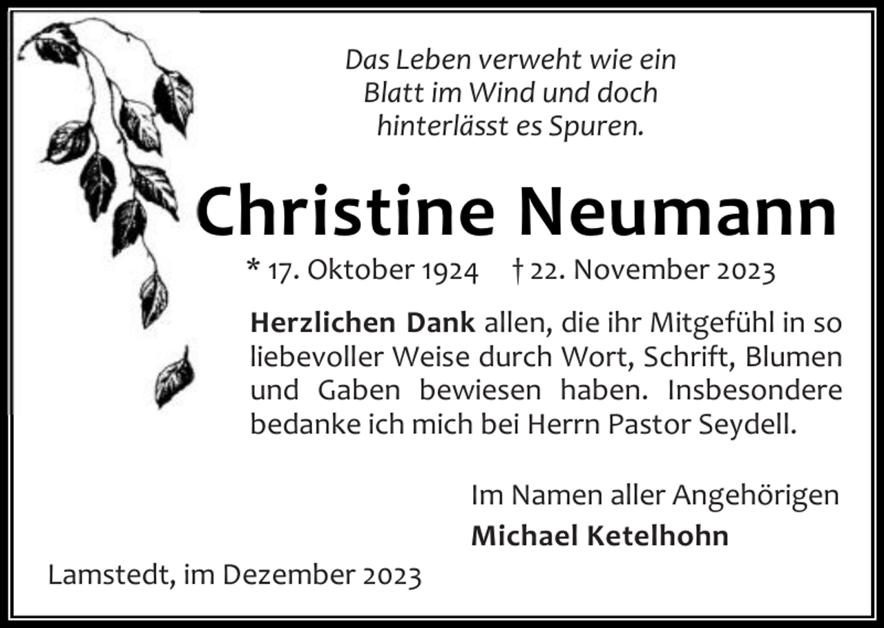 <p>Das Leben verweht wie ein<br />Blatt im Wind und doch<br />hinterlässt es Spuren.</p><p>Christine Neumann<br />* 17. Oktober 1924</p><p>† 22. November 2023</p><p>Herzlichen Dank allen, die ihr Mitgefühl in so<br />liebevoller Weise durch Wort, Schrift, Blumen<br />und Gaben bewiesen haben. Insbesondere<br />bedanke ich mich bei Herrn Pastor Seydell.</p><p>Lamstedt, im Dezember 2023</p><p>Im Namen aller Angehörigen<br />Michael Ketelhohn</p>