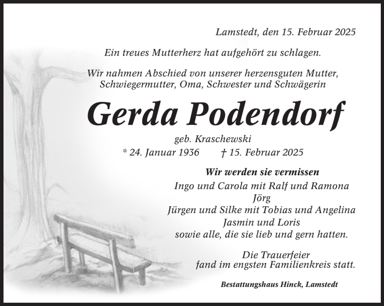 <p>Lamstedt, den 15. Februar 2025<br />Ein treues Mutterherz hat aufgehört zu schlagen.<br />Wir nahmen Abschied von unserer herzensguten Mutter,<br />Schwiegermutter, Oma, Schwester und Schwägerin</p><p>Gerda Podendorf<br />geb. Kraschewski<br />* 24. Januar 1936<br />† 15. Februar 2025<br />Wir werden sie vermissen<br />Ingo und Carola mit Ralf und Ramona<br />Jörg<br />Jürgen und Silke mit Tobias und Angelina<br />Jasmin und Loris<br />sowie alle, die sie lieb und gern hatten.<br />Die Trauerfeier<br />fand im engsten Familienkreis statt.<br />Bestattungshaus Hinck, Lamstedt</p>