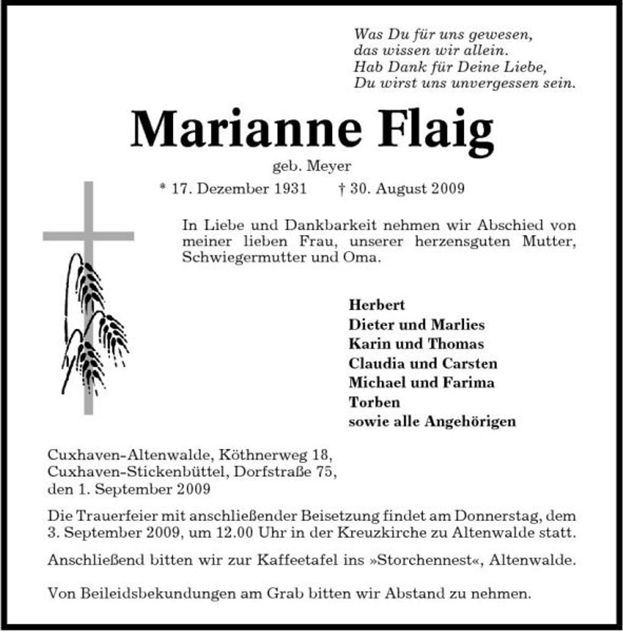 <p>Was Du für uns gewesen, das wissen wir allein. Hab Dank für Deine Liebe, Du wirst uns unvergessen sein.</p><p>Marianne Flaig<br />geb. Meyer * 17. Dezember 1931 † 30. August 2009 In Liebe und Dankbarkeit nehmen wir Abschied von meiner lieben Frau, unserer herzensguten Mutter, Schwiegermutter und Oma. Herbert Dieter und Marlies Karin und Thomas Claudia und Carsten Michael und Farima Torben sowie alle Angehörigen Cuxhaven-Altenwalde, Köthnerweg 18, Cuxhaven-Stickenbüttel, Dorfstraße 75, den 1. September 2009 Die Trauerfeier mit anschließender Beisetzung findet am Donnerstag, dem 3. September 2009, um 12.00 Uhr in der Kreuzkirche zu Altenwalde statt. Anschließend bitten wir zur Kaffeetafel ins »Storchennest«, Altenwalde. Von Beileidsbekundungen am Grab bitten wir Abstand zu nehmen.</p>