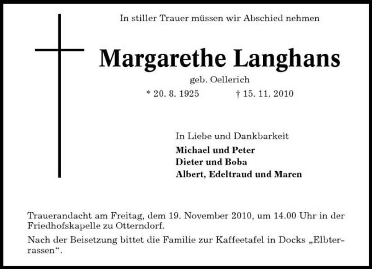 <p>In stiller Trauer müssen wir Abschied nehmen</p><p>Margarethe Langhans<br />geb. Oellerich * 20. 8. 1925 † 15. 11. 2010 In Liebe und Dankbarkeit Michael und Peter Dieter und Boba Albert, Edeltraud und Maren</p><p>Trauerandacht am Freitag, dem 19. November 2010, um 14.00 Uhr in der Friedhofskapelle zu Otterndorf. Nach der Beisetzung bittet die Familie zur Kaffeetafel in Docks „Elbterrassen“.</p>