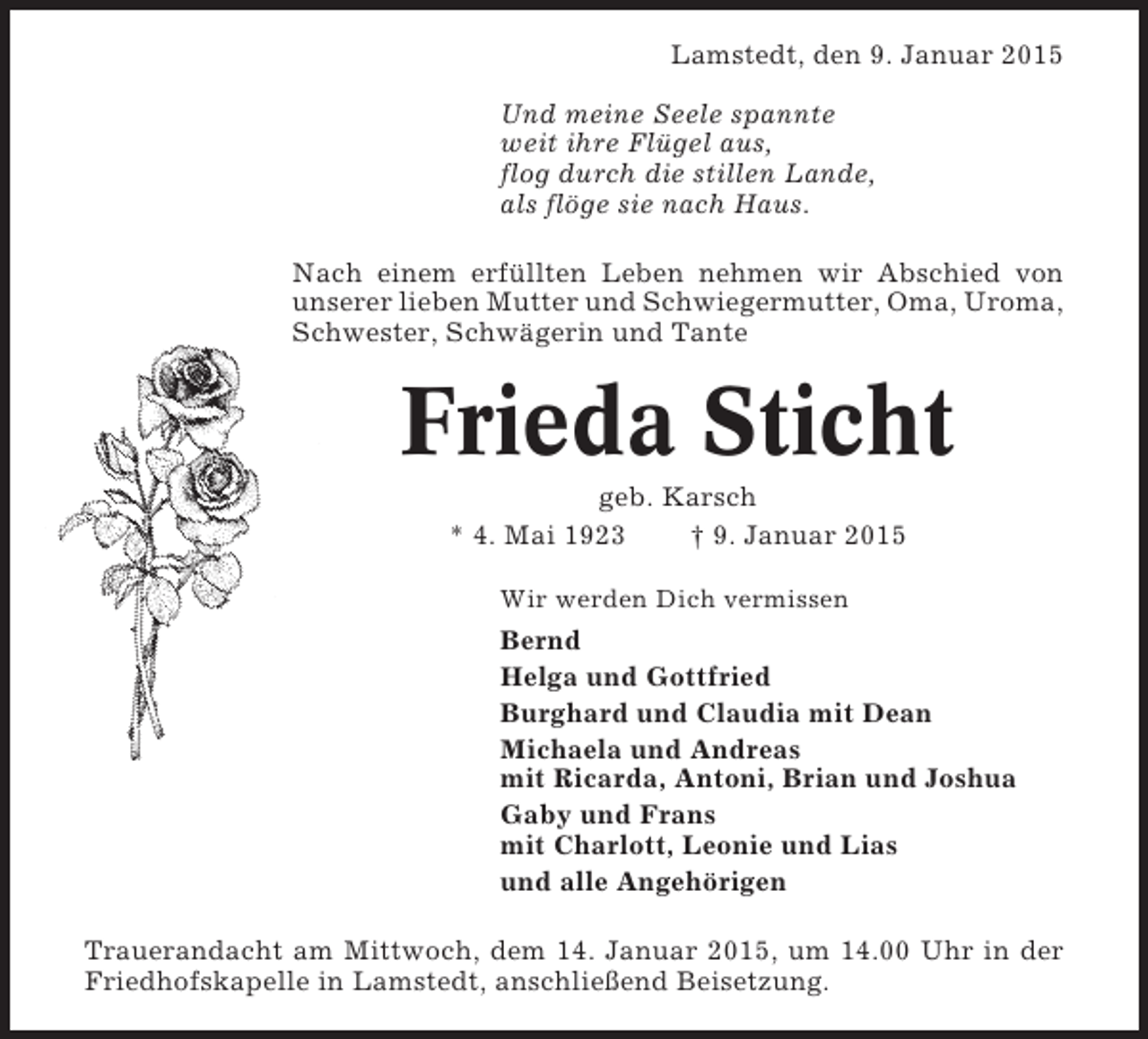 <p>Lamstedt, den 9. Januar 2015<br />Und meine Seele spannte<br />weit ihre Flügel aus,<br />flog durch die stillen Lande,<br />als flöge sie nach Haus.<br />Nach einem erfüllten Leben nehmen wir Abschied von<br />unserer lieben Mutter und Schwiegermutter, Oma, Uroma,<br />Schwester, Schwägerin und Tante</p><p>Frieda Sticht<br />geb. Karsch<br />* 4. Mai 1923<br />† 9. Januar 2015<br />Wir werden Dich vermissen</p><p>Bernd<br />Helga und Gottfried<br />Burghard und Claudia mit Dean<br />Michaela und Andreas<br />mit Ricarda, Antoni, Brian und Joshua<br />Gaby und Frans<br />mit Charlott, Leonie und Lias<br />und alle Angehörigen<br />Trauerandacht am Mittwoch, dem 14. Januar 2015, um 14.00 Uhr in der<br />Friedhofskapelle in Lamstedt, anschließend Beisetzung.</p>