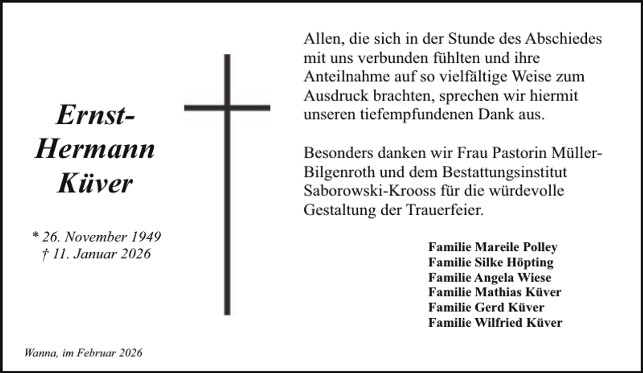 <p>ErnstHermann<br />Küver<br />* 26. November 1949<br />† 11. Januar 2026</p><p>Wanna, im Februar 2026</p><p>Allen, die sich in der Stunde des Abschiedes<br />mit uns verbunden fühlten und ihre<br />Anteilnahme auf so vielfältige Weise zum<br />Ausdruck brachten, sprechen wir hiermit<br />unseren tiefempfundenen Dank aus.<br />Besonders danken wir Frau Pastorin MüllerBilgenroth und dem Bestattungsinstitut<br />Saborowski-Krooss für die würdevolle<br />Gestaltung der Trauerfeier.<br />Familie Mareile Polley<br />Familie Silke Höpting<br />Familie Angela Wiese<br />Familie Mathias Küver<br />Familie Gerd Küver<br />Familie Wilfried Küver</p>