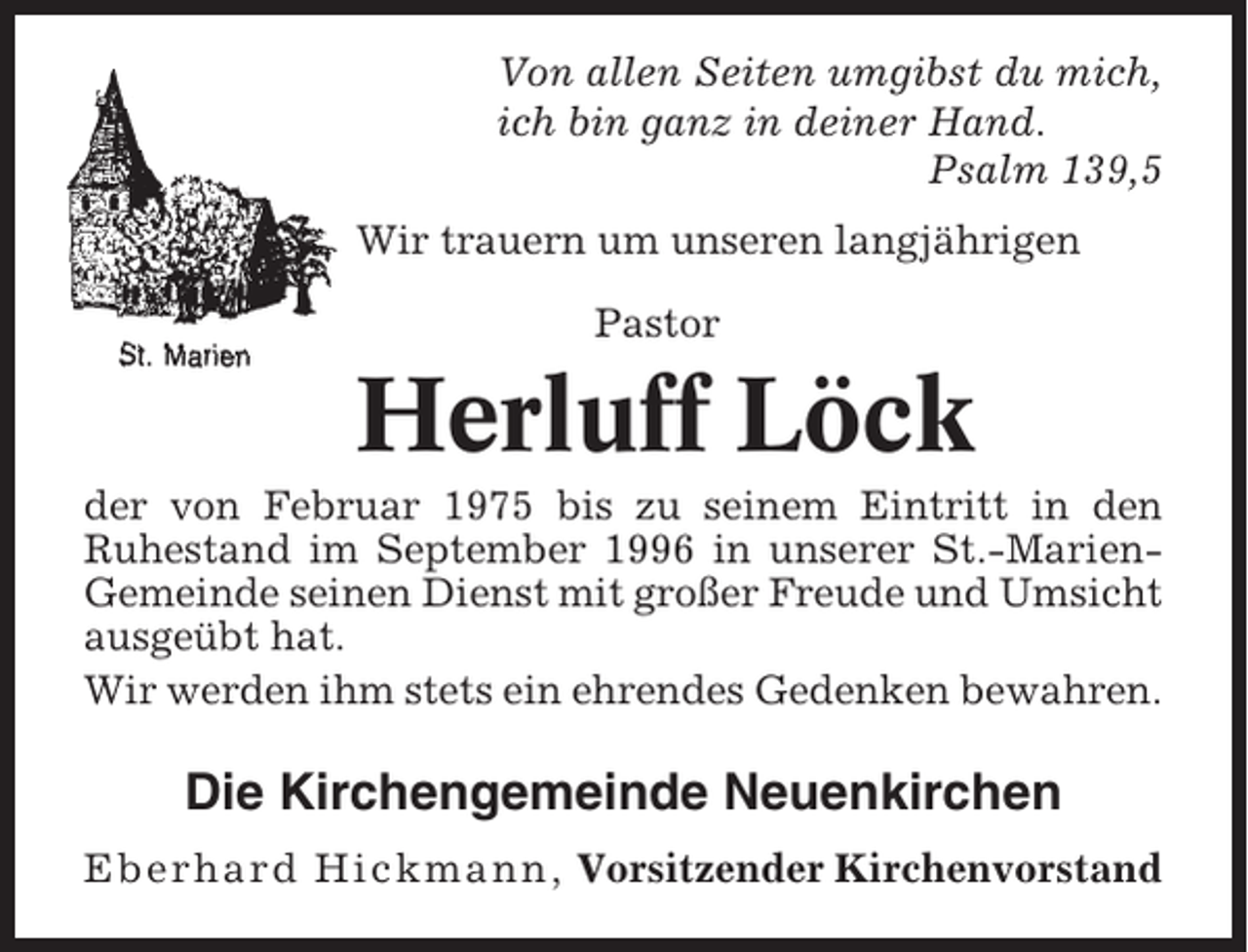<p>Von allen Seiten umgibst du mich,<br />ich bin ganz in deiner Hand.<br />Psalm 139,5<br />Wir trauern um unseren langjährigen<br />Pastor</p><p>Herluff Löck<br />der von Februar 1975 bis zu seinem Eintritt in den<br />Ruhestand im September 1996 in unserer St.-MarienGemeinde seinen Dienst mit großer Freude und Umsicht<br />ausgeübt hat.<br />Wir werden ihm stets ein ehrendes Gedenken bewahren.</p><p>Die Kirchengemeinde Neuenkirchen<br />Eberhard Hickmann, Vorsitzender Kirchenvorstand</p>