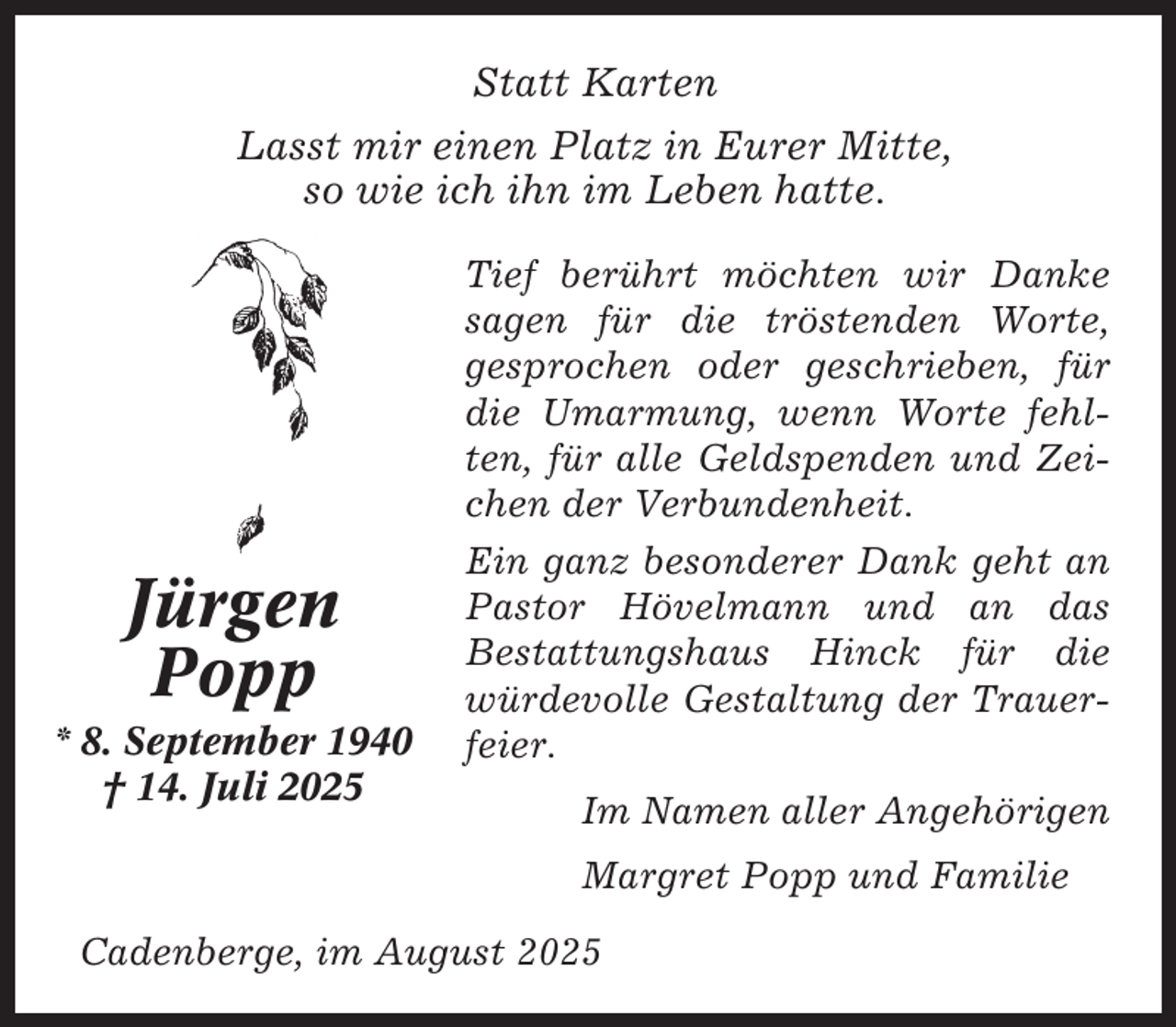 <p>Statt Karten<br />Lasst mir einen Platz in Eurer Mitte,<br />so wie ich ihn im Leben hatte.</p><p>Jürgen<br />Popp<br />* 8. September 1940<br />† 14. Juli 2025</p><p>Tief berührt möchten wir Danke<br />sagen für die tröstenden Worte,<br />gesprochen oder geschrieben, für<br />die Umarmung, wenn Worte fehlten, für alle Geldspenden und Zeichen der Verbundenheit.<br />Ein ganz besonderer Dank geht an<br />Pastor Hövelmann und an das<br />Bestattungshaus Hinck für die<br />würdevolle Gestaltung der Trauerfeier.<br />Im Namen aller Angehörigen<br />Margret Popp und Familie</p><p>Cadenberge, im August 2025</p>