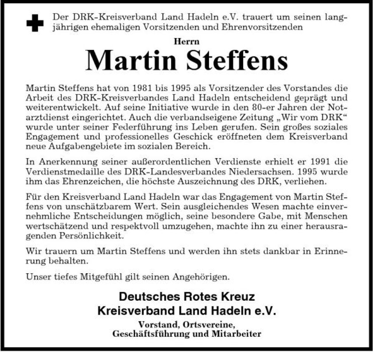 <p>Der DRK-Kreisverband Land Hadeln e.V. trauert um seinen langjährigen ehemaligen Vorsitzenden und Ehrenvorsitzenden Herrn</p><p>Martin Steffens<br />Martin Steffens hat von 1981 bis 1995 als Vorsitzender des Vorstandes die Arbeit des DRK-Kreisverbandes Land Hadeln entscheidend geprägt und weiterentwickelt. Auf seine Initiative wurde in den 80-er Jahren der Notarztdienst eingerichtet. Auch die verbandseigene Zeitung „Wir vom DRK“ wurde unter seiner Federführung ins Leben gerufen. Sein großes soziales Engagement und professionelles Geschick eröffneten dem Kreisverband neue Aufgabengebiete im sozialen Bereich. In Anerkennung seiner außerordentlichen Verdienste erhielt er 1991 die Verdienstmedaille des DRK-Landesverbandes Niedersachsen. 1995 wurde ihm das Ehrenzeichen, die höchste Auszeichnung des DRK, verliehen. Für den Kreisverband Land Hadeln war das Engagement von Martin Steffens von unschätzbarem Wert. Sein ausgleichendes Wesen machte einvernehmliche Entscheidungen möglich, seine besondere Gabe, mit Menschen wertschätzend und respektvoll umzugehen, machte ihn zu einer herausragenden Persönlichkeit. Wir trauern um Martin Steffens und werden ihn stets dankbar in Erinnerung behalten. Unser tiefes Mitgefühl gilt seinen Angehörigen.</p><p>Deutsches Rotes Kreuz Kreisverband Land Hadeln e.V.<br />Vorstand, Ortsvereine, Geschäftsführung und Mitarbeiter</p>