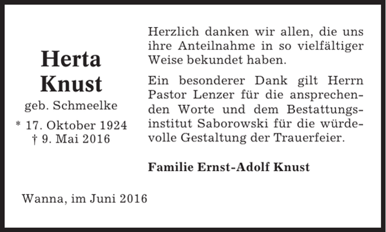 <p>Herta<br />Knust<br />geb. Schmeelke<br />* 17. Oktober 1924<br />† 9. Mai 2016</p><p>Herzlich danken wir allen, die uns<br />ihre Anteilnahme in so vielfältiger<br />Weise bekundet haben.<br />Ein besonderer Dank gilt Herrn<br />Pastor Lenzer für die ansprechenden Worte und dem Bestattungsinstitut Saborowski für die würdevolle Gestaltung der Trauerfeier.<br />Familie Ernst-Adolf Knust</p><p>Wanna, im Juni 2016</p>