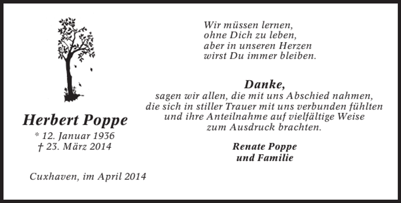 <p>Wir müssen lernen,<br />ohne Dich zu leben,<br />aber in unseren Herzen<br />wirst Du immer bleiben.</p><p>Danke,</p><p>Herbert Poppe<br />* 12. Januar 1936<br />† 23. März 2014</p><p>sagen wir allen, die mit uns Abschied nahmen,<br />die sich in stiller Trauer mit uns verbunden fühlten<br />und ihre Anteilnahme auf vielfältige Weise<br />zum Ausdruck brachten.</p><p>Cuxhaven, im April 2014</p><p>Renate Poppe<br />und Familie</p>