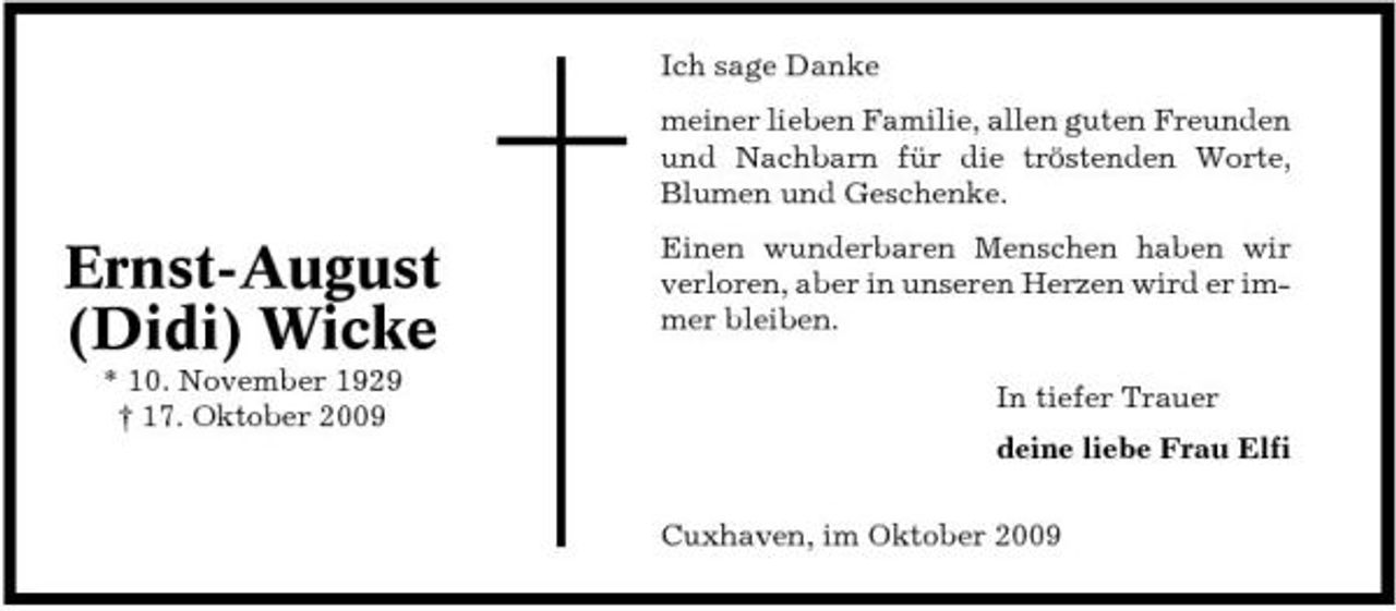 <p>Ich sage Danke meiner lieben Familie, allen guten Freunden und Nachbarn für die tröstenden Worte, Blumen und Geschenke.</p><p>Ernst-August (Didi) Wicke<br />* 10. November 1929 † 17. Oktober 2009</p><p>Einen wunderbaren Menschen haben wir verloren, aber in unseren Herzen wird er immer bleiben. In tiefer Trauer deine liebe Frau Elfi Cuxhaven, im Oktober 2009</p>