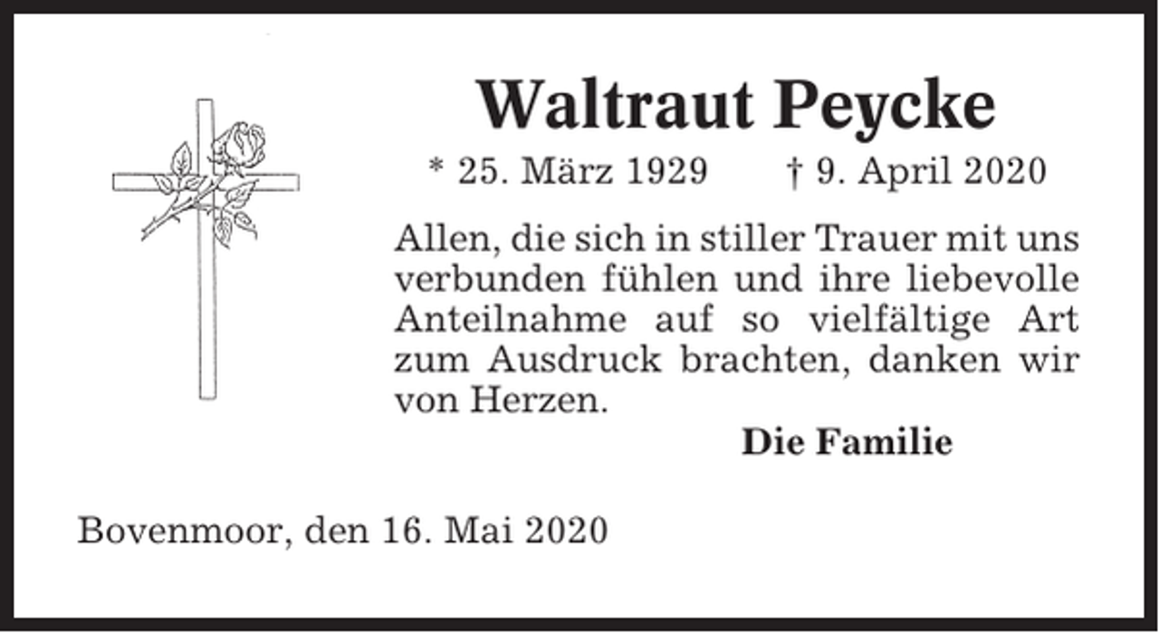 <p>Waltraut Peycke<br />* 25. März 1929</p><p>† 9. April 2020</p><p>Allen, die sich in stiller Trauer mit uns<br />verbunden fühlen und ihre liebevolle<br />Anteilnahme auf so vielfältige Art<br />zum Ausdruck brachten, danken wir<br />von Herzen.<br />Die Familie<br />Bovenmoor, den 16. Mai 2020</p>