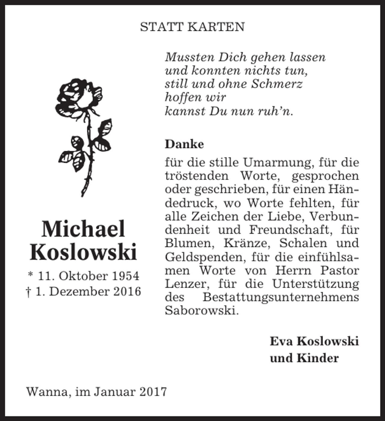 <p>STATT KARTEN<br />Mussten Dich gehen lassen<br />und konnten nichts tun,<br />still und ohne Schmerz<br />hoffen wir<br />kannst Du nun ruh’n.</p><p>Michael<br />Koslowski<br />* 11. Oktober 1954<br />† 1. Dezember 2016</p><p>Danke<br />für die stille Umarmung, für die<br />tröstenden Worte, gesprochen<br />oder geschrieben, für einen Händedruck, wo Worte fehlten, für<br />alle Zeichen der Liebe, Verbundenheit und Freundschaft, für<br />Blumen, Kränze, Schalen und<br />Geldspenden, für die einfühlsamen Worte von Herrn Pastor<br />Lenzer, für die Unterstützung<br />des Bestattungsunternehmens<br />Saborowski.<br />Eva Koslowski<br />und Kinder</p><p>Wanna, im Januar 2017</p>