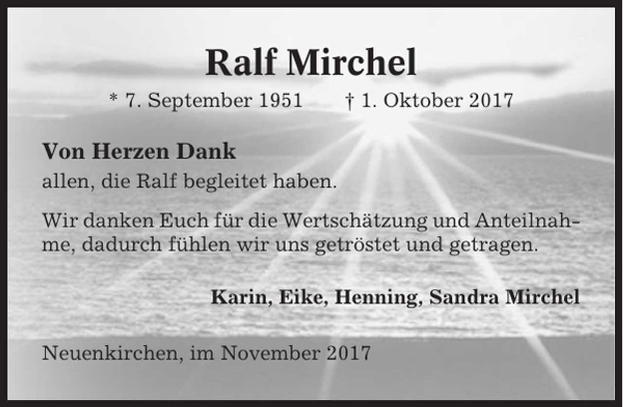 <p>Ralf Mirchel<br />* 7. September 1951</p><p>† 1. Oktober 2017</p><p>Von Herzen Dank<br />allen, die Ralf begleitet haben.<br />Wir danken Euch für die Wertschätzung und Anteilnahme, dadurch fühlen wir uns getröstet und getragen.<br />Karin, Eike, Henning, Sandra Mirchel<br />Neuenkirchen, im November 2017</p>