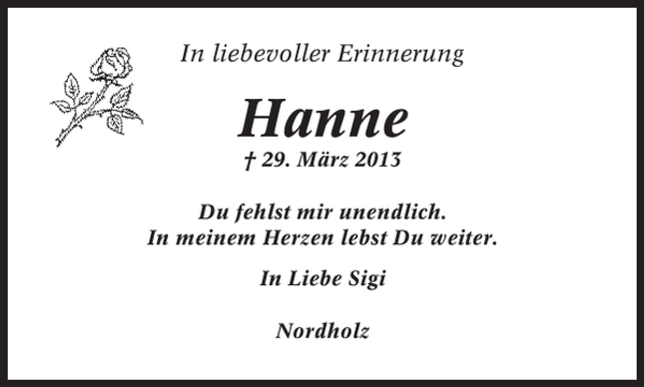 <p>In liebevoller Erinnerung</p><p>Hanne<br />† 29. März 2013<br />Du fehlst mir unendlich.<br />In meinem Herzen lebst Du weiter.<br />In Liebe Sigi<br />Nordholz</p>