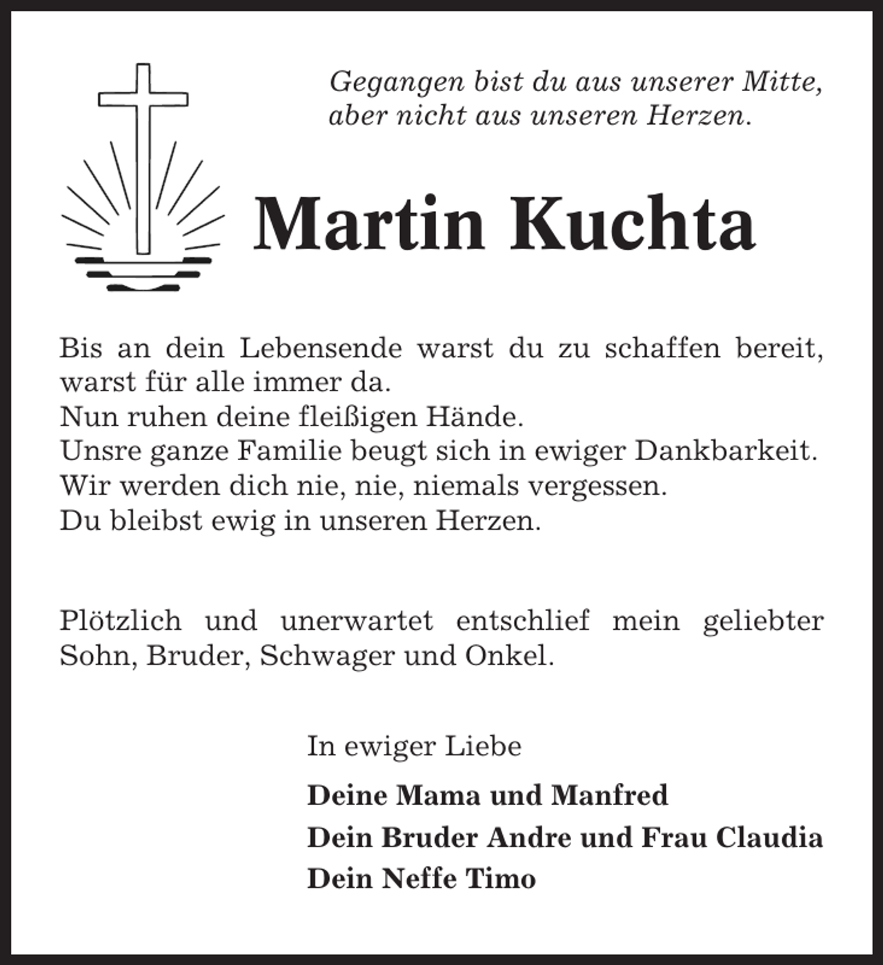 <p>Gegangen bist du aus unserer Mitte,<br />aber nicht aus unseren Herzen.</p><p>Martin Kuchta<br />Bis an dein Lebensende warst du zu schaffen bereit,<br />warst für alle immer da.<br />Nun ruhen deine fleißigen Hände.<br />Unsre ganze Familie beugt sich in ewiger Dankbarkeit.<br />Wir werden dich nie, nie, niemals vergessen.<br />Du bleibst ewig in unseren Herzen.</p><p>Plötzlich und unerwartet entschlief mein geliebter<br />Sohn, Bruder, Schwager und Onkel.<br />In ewiger Liebe<br />Deine Mama und Manfred<br />Dein Bruder Andre und Frau Claudia<br />Dein Neffe Timo</p>