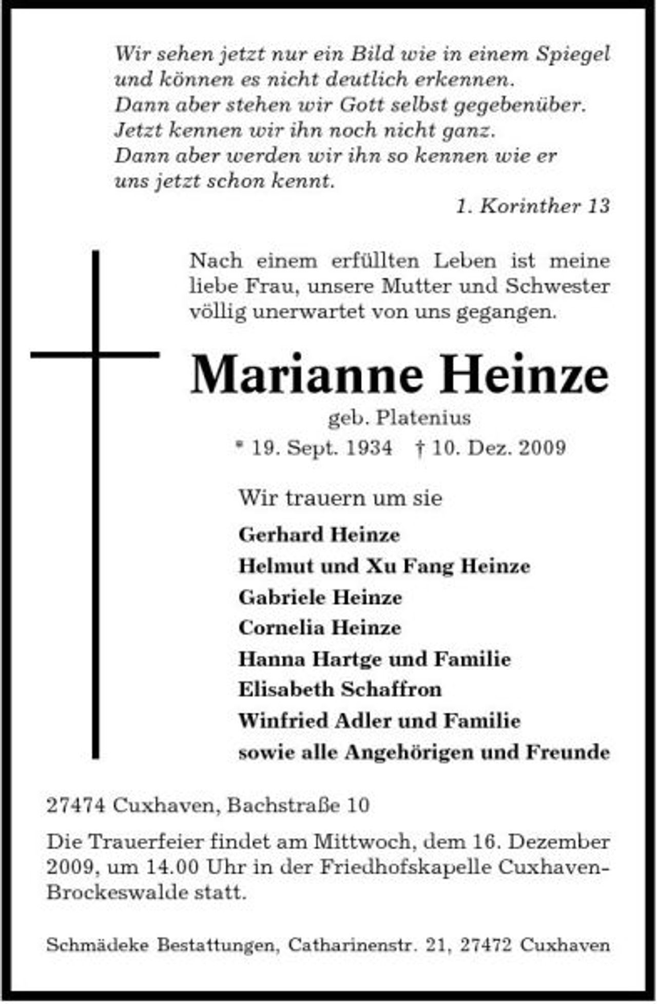 <p>Wir sehen jetzt nur ein Bild wie in einem Spiegel und können es nicht deutlich erkennen. Dann aber stehen wir Gott selbst gegebenüber. Jetzt kennen wir ihn noch nicht ganz. Dann aber werden wir ihn so kennen wie er uns jetzt schon kennt. 1. Korinther 13 Nach einem erfüllten Leben ist meine liebe Frau, unsere Mutter und Schwester völlig unerwartet von uns gegangen.</p><p>Marianne Heinze<br />geb. Platenius * 19. Sept. 1934 † 10. Dez. 2009</p><p>Wir trauern um sie<br />Gerhard Heinze Helmut und Xu Fang Heinze Gabriele Heinze Cornelia Heinze Hanna Hartge und Familie Elisabeth Schaffron Winfried Adler und Familie sowie alle Angehörigen und Freunde 27474 Cuxhaven, Bachstraße 10 Die Trauerfeier findet am Mittwoch, dem 16. Dezember 2009, um 14.00 Uhr in der Friedhofskapelle CuxhavenBrockeswalde statt.<br />Schmädeke Bestattungen, Catharinenstr. 21, 27472 Cuxhaven</p>