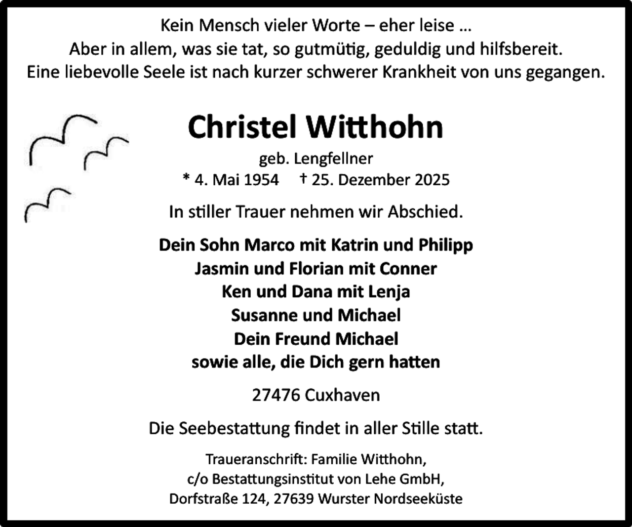 <p>Kein Mensch vieler Worte – eher leise …<br />Aber in allem, was sie tat, so gutmütig, geduldig und hilfsbereit.<br />Eine liebevolle Seele ist nach kurzer schwerer Krankheit von uns gegangen.</p><p>Christel Wi hohn</p><p>geb. Lengfellner<br />* 4. Mai 1954 † 25. Dezember 2025</p><p>In stiller Trauer nehmen wir Abschied.<br />Dein Sohn Marco mit Katrin und Philipp<br />Jasmin und Florian mit Conner<br />Ken und Dana mit Lenja<br />Susanne und Michael<br />Dein Freund Michael<br />sowie alle, die Dich gern ha en<br />27476 Cuxhaven<br />Die Seebestattung ﬁndet in aller Stille statt.<br />Traueranschrift: Familie Witthohn,<br />c/o Bestattungsinstitut von Lehe GmbH,<br />Dorfstraße 124, 27639 Wurster Nordseeküste</p>