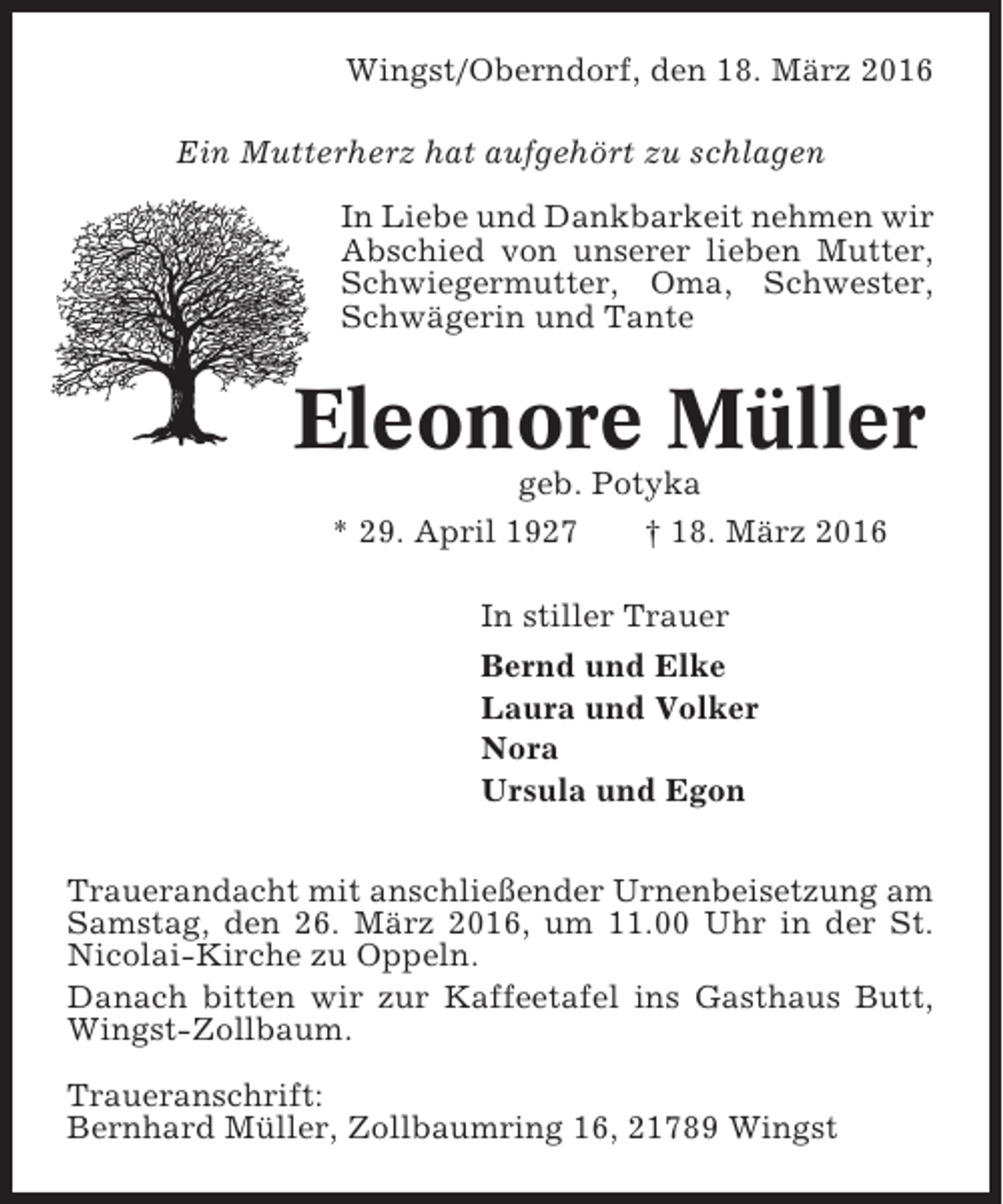 <p>Wingst/Oberndorf, den 18. März 2016<br />Ein Mutterherz hat aufgehört zu schlagen<br />In Liebe und Dankbarkeit nehmen wir<br />Abschied von unserer lieben Mutter,<br />Schwiegermutter, Oma, Schwester,<br />Schwägerin und Tante</p><p>Eleonore Müller<br />geb. Potyka<br />* 29. April 1927<br />† 18. März 2016<br />In stiller Trauer<br />Bernd und Elke<br />Laura und Volker<br />Nora<br />Ursula und Egon<br />Trauerandacht mit anschließender Urnenbeisetzung am<br />Samstag, den 26. März 2016, um 11.00 Uhr in der St.<br />Nicolai-Kirche zu Oppeln.<br />Danach bitten wir zur Kaffeetafel ins Gasthaus Butt,<br />Wingst-Zollbaum.<br />Traueranschrift:<br />Bernhard Müller, Zollbaumring 16, 21789 Wingst</p>
