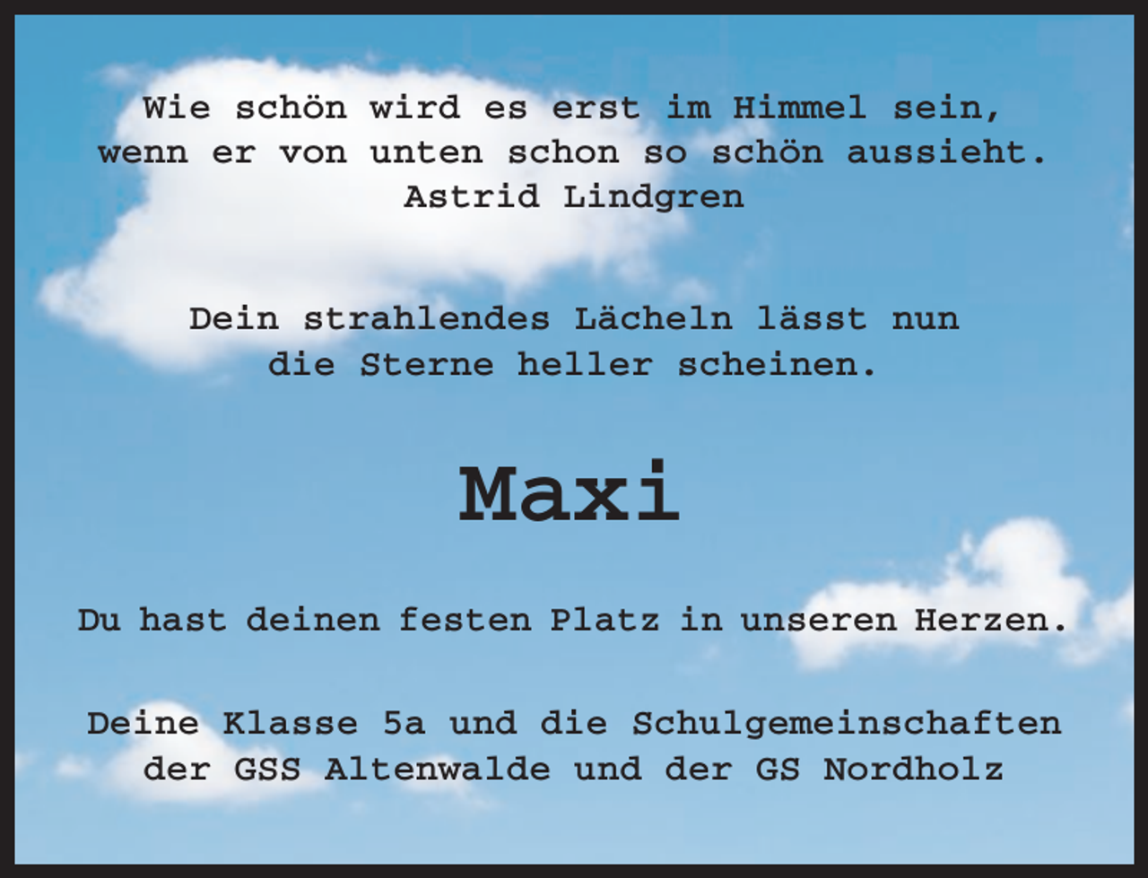 <p>Wie schön wird es erst im Himmel sein,<br />wenn er von unten schon so schön aussieht.<br />Astrid Lindgren<br />Dein strahlendes Lächeln lässt nun<br />die Sterne heller scheinen.</p><p>Maxi<br />Du hast deinen festen Platz in unseren Herzen.<br />Deine Klasse 5a und die Schulgemeinschaften<br />der GSS Altenwalde und der GS Nordholz</p>