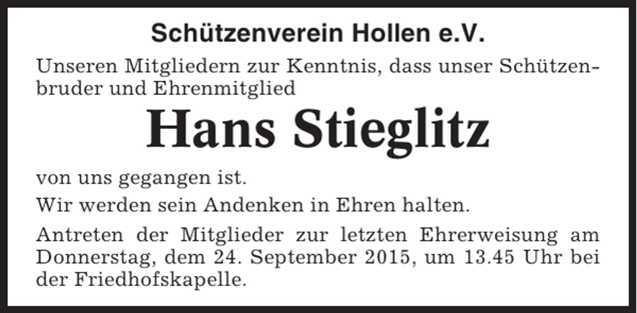 <p>Schützenverein Hollen e.V.<br />Unseren Mitgliedern zur Kenntnis, dass unser Schützenbruder und Ehrenmitglied</p><p>Hans Stieglitz<br />von uns gegangen ist.<br />Wir werden sein Andenken in Ehren halten.<br />Antreten der Mitglieder zur letzten Ehrerweisung am<br />Donnerstag, dem 24. September 2015, um 13.45 Uhr bei<br />der Friedhofskapelle.</p>