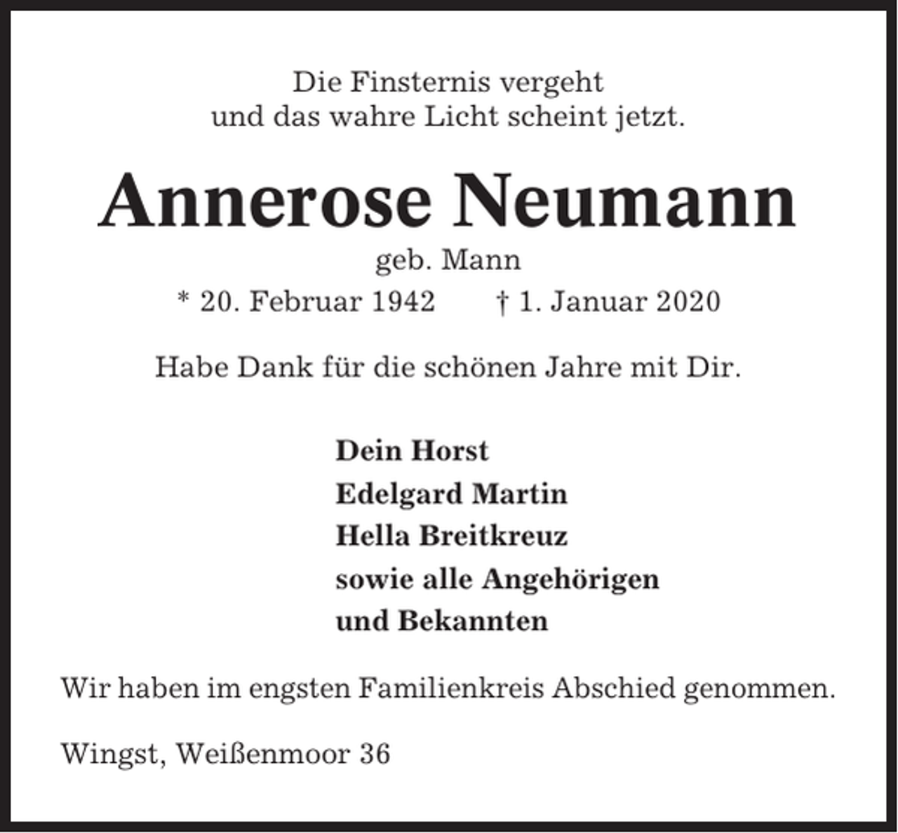 <p>Die Finsternis vergeht<br />und das wahre Licht scheint jetzt.</p><p>Annerose Neumann<br />geb. Mann<br />* 20. Februar 1942<br />† 1. Januar 2020<br />Habe Dank für die schönen Jahre mit Dir.<br />Dein Horst<br />Edelgard Martin<br />Hella Breitkreuz<br />sowie alle Angehörigen<br />und Bekannten<br />Wir haben im engsten Familienkreis Abschied genommen.<br />Wingst, Weißenmoor 36</p>