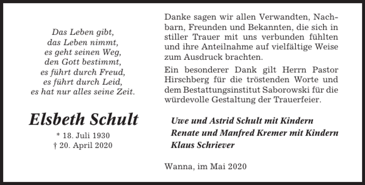 <p>Das Leben gibt,<br />das Leben nimmt,<br />es geht seinen Weg,<br />den Gott bestimmt,<br />es führt durch Freud,<br />es führt durch Leid,<br />es hat nur alles seine Zeit.</p><p>Elsbeth Schult<br />* 18. Juli 1930<br />† 20. April 2020</p><p>Danke sagen wir allen Verwandten, Nachbarn, Freunden und Bekannten, die sich in<br />stiller Trauer mit uns verbunden fühlten<br />und ihre Anteilnahme auf vielfältige Weise<br />zum Ausdruck brachten.<br />Ein besonderer Dank gilt Herrn Pastor<br />Hirschberg für die tröstenden Worte und<br />dem Bestattungsinstitut Saborowski für die<br />würdevolle Gestaltung der Trauerfeier.<br />Uwe und Astrid Schult mit Kindern<br />Renate und Manfred Kremer mit Kindern<br />Klaus Schriever<br />Wanna, im Mai 2020</p>