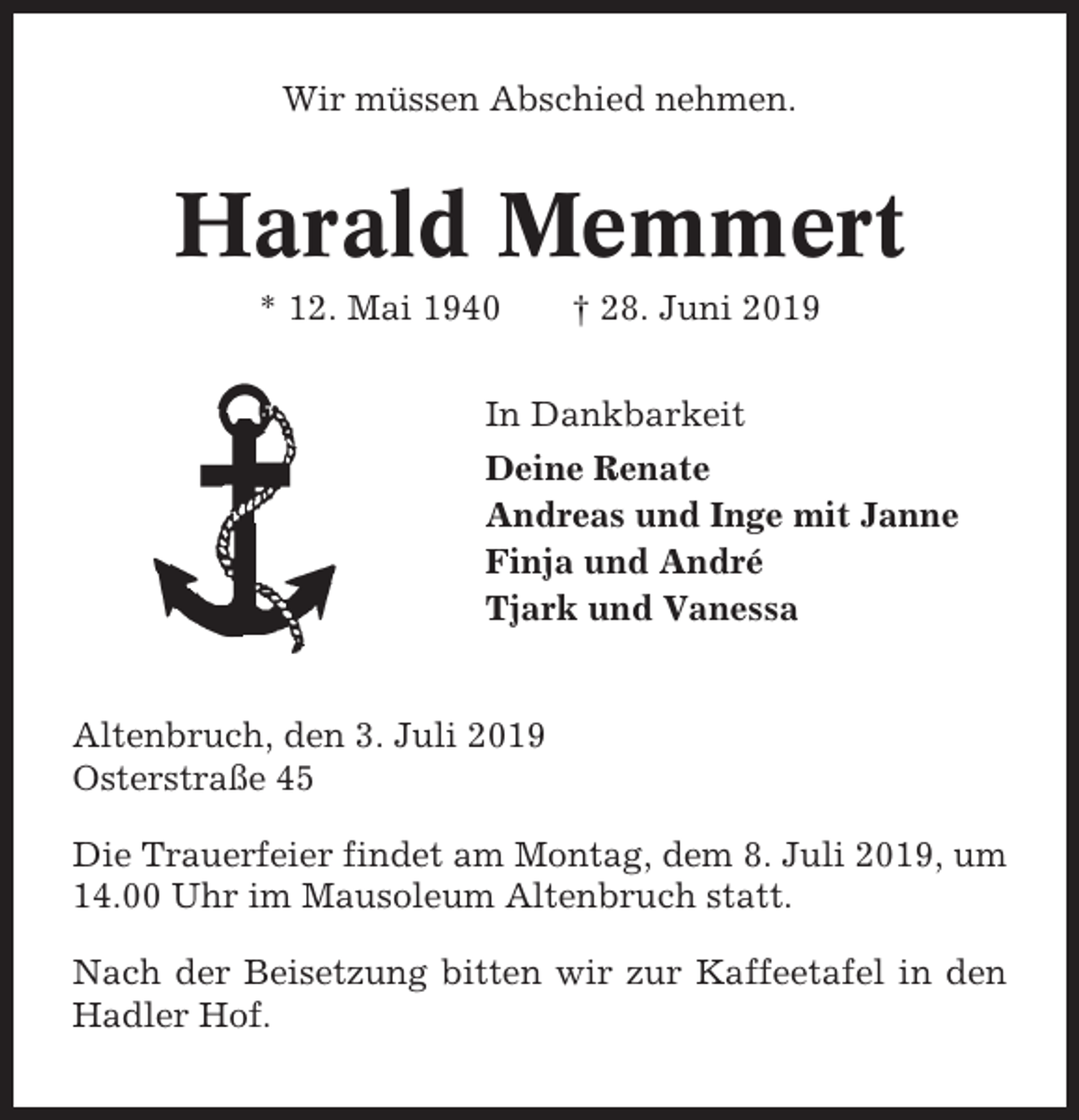 <p>Wir müssen Abschied nehmen.</p><p>Harald Memmert<br />* 12. Mai 1940</p><p>† 28. Juni 2019</p><p>In Dankbarkeit<br />Deine Renate<br />Andreas und Inge mit Janne<br />Finja und André<br />Tjark und Vanessa</p><p>Altenbruch, den 3. Juli 2019<br />Osterstraße 45<br />Die Trauerfeier findet am Montag, dem 8. Juli 2019, um<br />14.00 Uhr im Mausoleum Altenbruch statt.<br />Nach der Beisetzung bitten wir zur Kaffeetafel in den<br />Hadler Hof.</p>