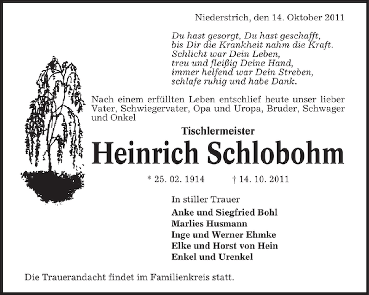 <p>Niederstrich, den 14. Oktober 2011<br />Du hast gesorgt, Du hast geschafft,<br />bis Dir die Krankheit nahm die Kraft.<br />Schlicht war Dein Leben,<br />treu und fleißig Deine Hand,<br />immer helfend war Dein Streben,<br />schlafe ruhig und habe Dank.<br />Nach einem erfüllten Leben entschlief heute unser lieber<br />Vater, Schwiegervater, Opa und Uropa, Bruder, Schwager<br />und Onkel</p><p>Tischlermeister</p><p>Heinrich Schlobohm<br />* 25. 02. 1914</p><p>† 14. 10. 2011</p><p>In stiller Trauer<br />Anke und Siegfried Bohl<br />Marlies Husmann<br />Inge und Werner Ehmke<br />Elke und Horst von Hein<br />Enkel und Urenkel<br />Die Trauerandacht findet im Familienkreis statt.</p>
