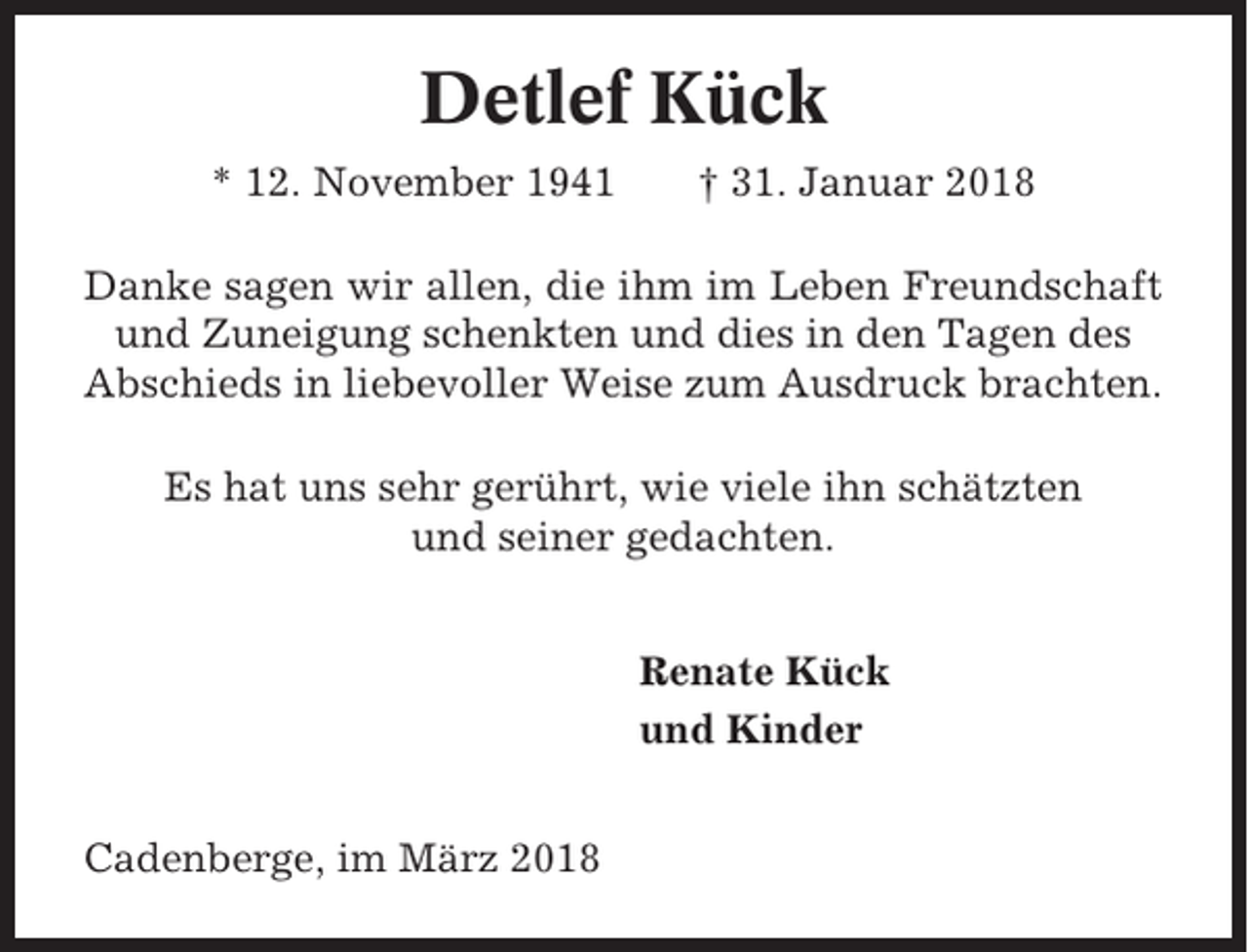 <p>Detlef Kück<br />* 12. November 1941</p><p>† 31. Januar 2018</p><p>Danke sagen wir allen, die ihm im Leben Freundschaft<br />und Zuneigung schenkten und dies in den Tagen des<br />Abschieds in liebevoller Weise zum Ausdruck brachten.<br />Es hat uns sehr gerührt, wie viele ihn schätzten<br />und seiner gedachten.<br />Renate Kück<br />und Kinder<br />Cadenberge, im März 2018</p>