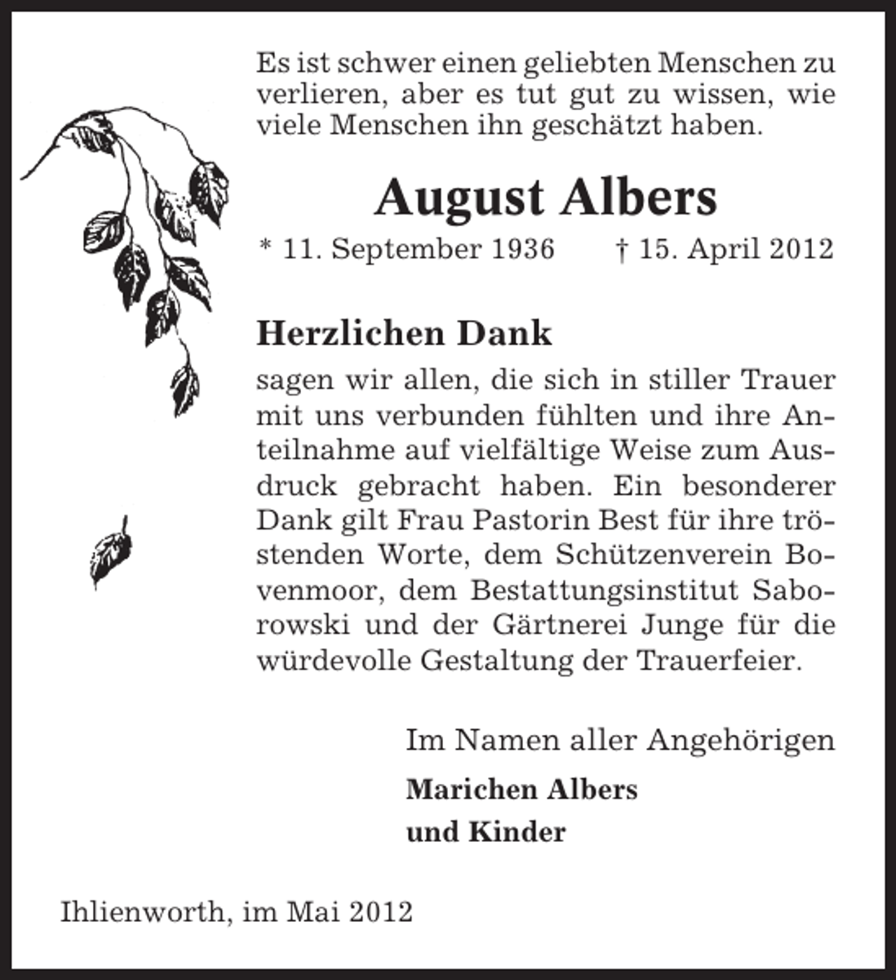 <p>Es ist schwer einen geliebten Menschen zu<br />verlieren, aber es tut gut zu wissen, wie<br />viele Menschen ihn geschätzt haben.</p><p>August Albers<br />* 11. September 1936</p><p>† 15. April 2012</p><p>Herzlichen Dank<br />sagen wir allen, die sich in stiller Trauer<br />mit uns verbunden fühlten und ihre Anteilnahme auf vielfältige Weise zum Ausdruck gebracht haben. Ein besonderer<br />Dank gilt Frau Pastorin Best für ihre tröstenden Worte, dem Schützenverein Bovenmoor, dem Bestattungsinstitut Saborowski und der Gärtnerei Junge für die<br />würdevolle Gestaltung der Trauerfeier.</p><p>Im Namen aller Angehörigen<br />Marichen Albers<br />und Kinder<br />Ihlienworth, im Mai 2012</p>