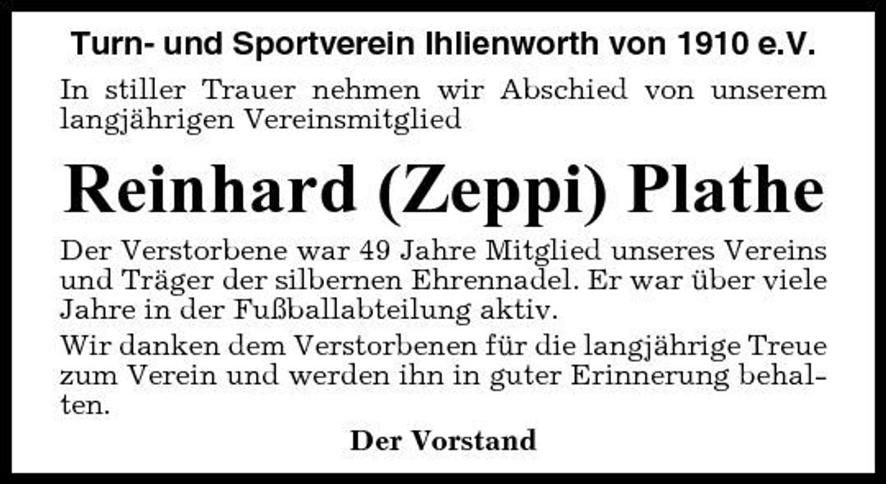 <p>Turn- und Sportverein Ihlienworth von 1910 e.V.<br />In stiller Trauer nehmen wir Abschied von unserem langjährigen Vereinsmitglied</p><p>Reinhard (Zeppi) Plathe<br />Der Verstorbene war 49 Jahre Mitglied unseres Vereins und Träger der silbernen Ehrennadel. Er war über viele Jahre in der Fußballabteilung aktiv. Wir danken dem Verstorbenen für die langjährige Treue zum Verein und werden ihn in guter Erinnerung behalten. Der Vorstand</p>