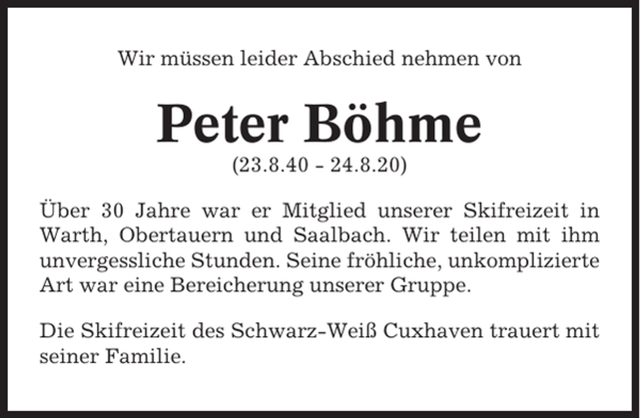 <p>Wir müssen leider Abschied nehmen von</p><p>Peter Böhme<br />(23.8.40 - 24.8.20)<br />Über 30 Jahre war er Mitglied unserer Skifreizeit in<br />Warth, Obertauern und Saalbach. Wir teilen mit ihm<br />unvergessliche Stunden. Seine fröhliche, unkomplizierte<br />Art war eine Bereicherung unserer Gruppe.<br />Die Skifreizeit des Schwarz-Weiß Cuxhaven trauert mit<br />seiner Familie.</p>