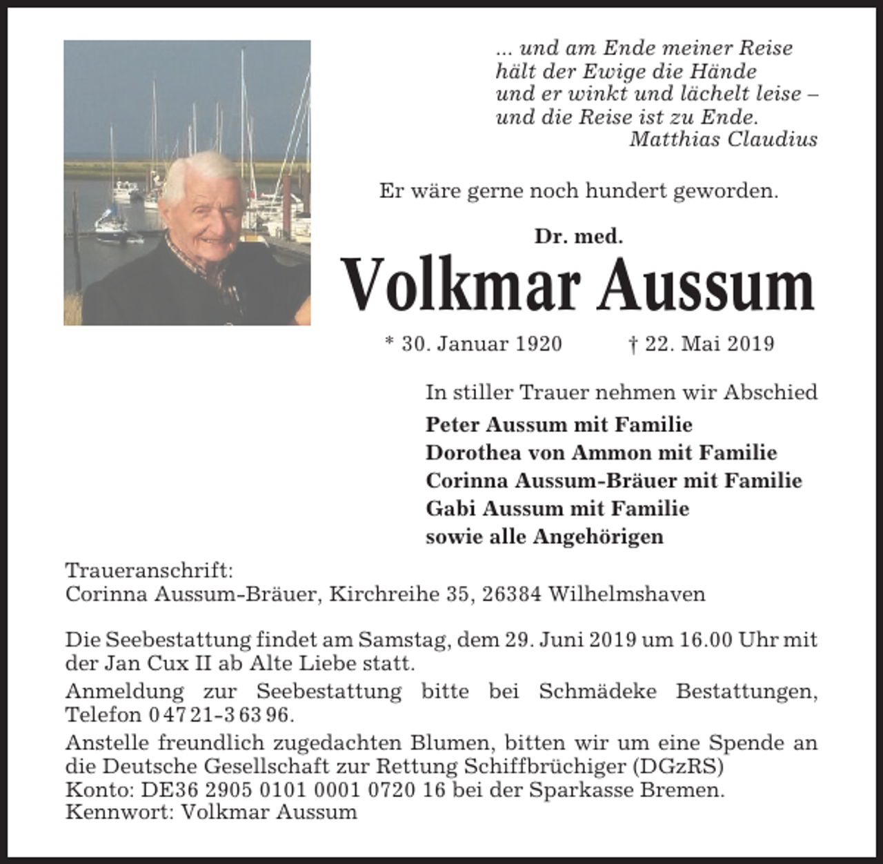<p>... und am Ende meiner Reise<br />hält der Ewige die Hände<br />und er winkt und lächelt leise –<br />und die Reise ist zu Ende.<br />Matthias Claudius<br />Er wäre gerne noch hundert geworden.<br />Dr. med.</p><p>Volkmar Aussum<br />* 30. Januar 1920</p><p>† 22. Mai 2019</p><p>In stiller Trauer nehmen wir Abschied<br />Peter Aussum mit Familie<br />Dorothea von Ammon mit Familie<br />Corinna Aussum-Bräuer mit Familie<br />Gabi Aussum mit Familie<br />sowie alle Angehörigen<br />Traueranschrift:<br />Corinna Aussum-Bräuer, Kirchreihe 35, 26384 Wilhelmshaven<br />Die Seebestattung findet am Samstag, dem 29. Juni 2019 um 16.00 Uhr mit<br />der Jan Cux II ab Alte Liebe statt.<br />Anmeldung zur Seebestattung bitte bei Schmädeke Bestattungen,<br />Telefon 0 47 21-3 63 96.<br />Anstelle freundlich zugedachten Blumen, bitten wir um eine Spende an<br />die Deutsche Gesellschaft zur Rettung Schiffbrüchiger (DGzRS)<br />Konto: DE36 2905 0101 0001 0720 16 bei der Sparkasse Bremen.<br />Kennwort: Volkmar Aussum</p>