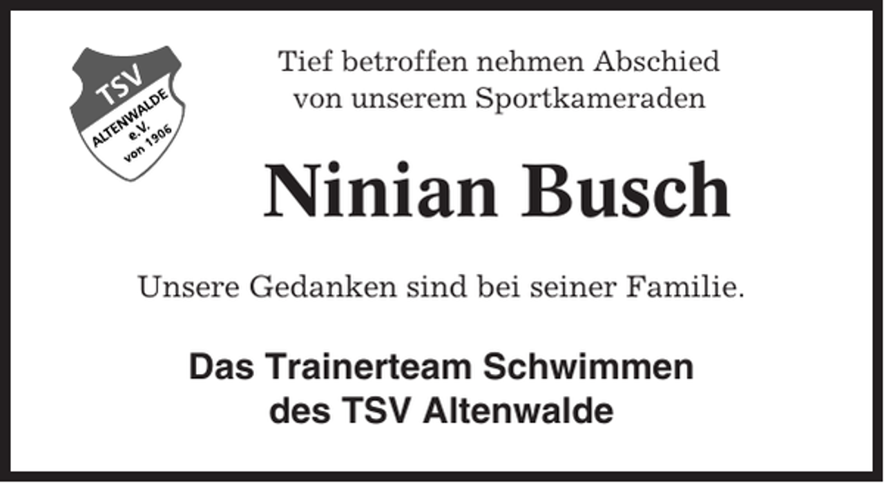 <p>Tief betroffen nehmen Abschied<br />von unserem Sportkameraden</p><p>Ninian Busch<br />Unsere Gedanken sind bei seiner Familie.</p><p>Das Trainerteam Schwimmen<br />des TSV Altenwalde</p>