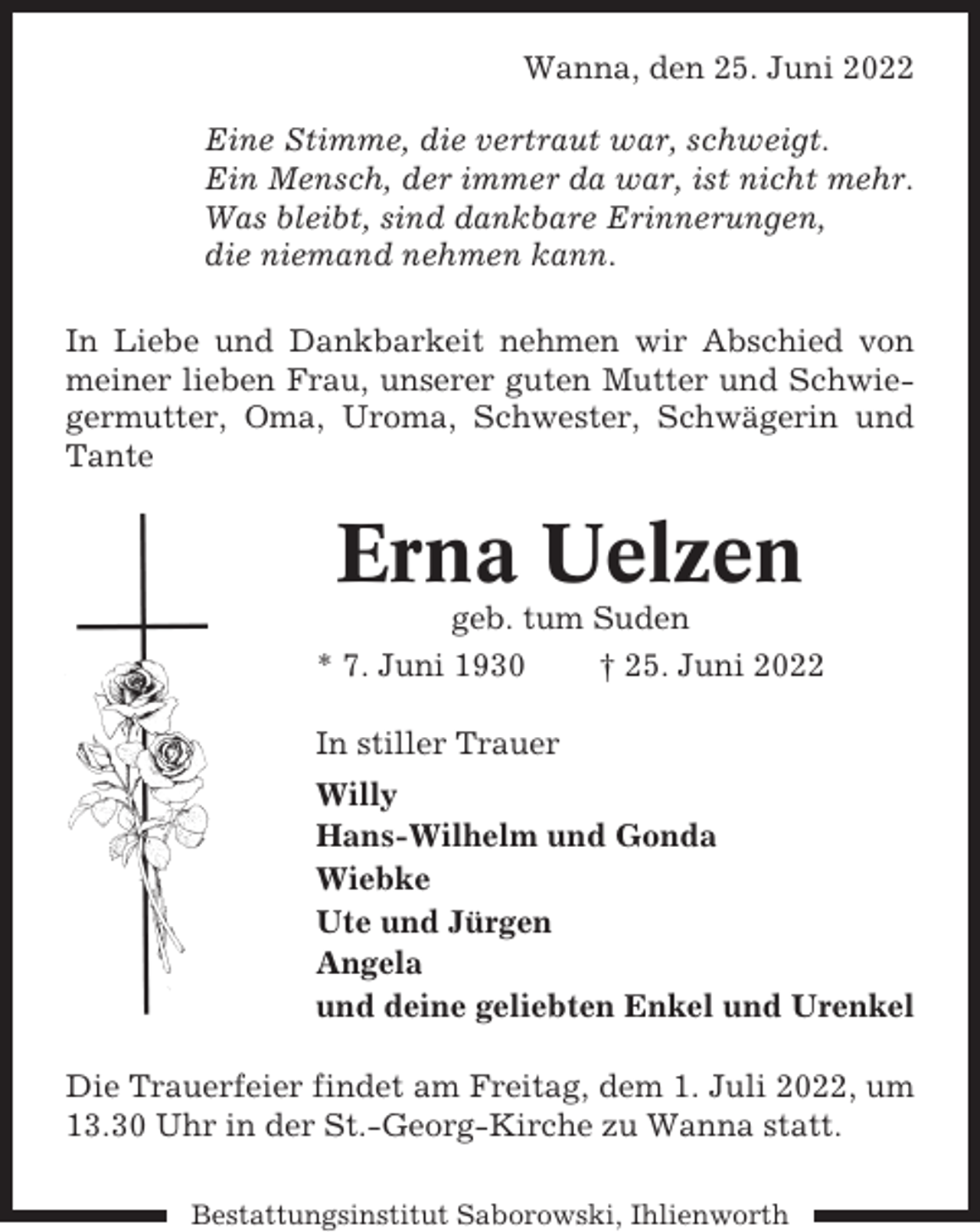 <p>Wanna, den 25. Juni 2022<br />Eine Stimme, die vertraut war, schweigt.<br />Ein Mensch, der immer da war, ist nicht mehr.<br />Was bleibt, sind dankbare Erinnerungen,<br />die niemand nehmen kann.<br />In Liebe und Dankbarkeit nehmen wir Abschied von<br />meiner lieben Frau, unserer guten Mutter und Schwiegermutter, Oma, Uroma, Schwester, Schwägerin und<br />Tante</p><p>Erna Uelzen<br />geb. tum Suden<br />* 7. Juni 1930<br />† 25. Juni 2022<br />In stiller Trauer<br />Willy<br />Hans-Wilhelm und Gonda<br />Wiebke<br />Ute und Jürgen<br />Angela<br />und deine geliebten Enkel und Urenkel<br />Die Trauerfeier findet am Freitag, dem 1. Juli 2022, um<br />13.30 Uhr in der St.-Georg-Kirche zu Wanna statt.<br />Bestattungsinstitut Saborowski, Ihlienworth</p>