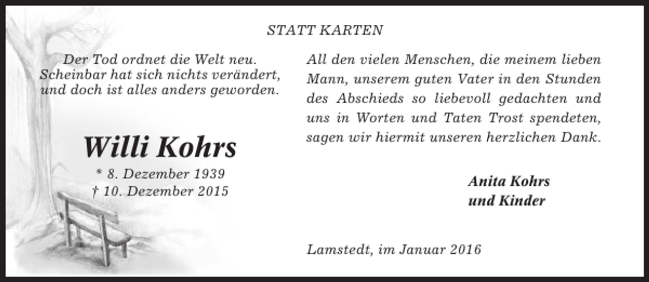 <p>STATT KARTEN<br />Der Tod ordnet die Welt neu.<br />Scheinbar hat sich nichts verändert,<br />und doch ist alles anders geworden.</p><p>Willi Kohrs<br />* 8. Dezember 1939<br />† 10. Dezember 2015</p><p>All den vielen Menschen, die meinem lieben<br />Mann, unserem guten Vater in den Stunden<br />des Abschieds so liebevoll gedachten und<br />uns in Worten und Taten Trost spendeten,<br />sagen wir hiermit unseren herzlichen Dank.<br />Anita Kohrs<br />und Kinder<br />Lamstedt, im Januar 2016</p>