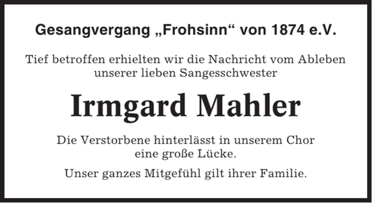 <p>Gesangvergang „Frohsinn“ von 1874 e.V.<br />Tief betroffen erhielten wir die Nachricht vom Ableben<br />unserer lieben Sangesschwester</p><p>Irmgard Mahler<br />Die Verstorbene hinterlässt in unserem Chor<br />eine große Lücke.<br />Unser ganzes Mitgefühl gilt ihrer Familie.</p>