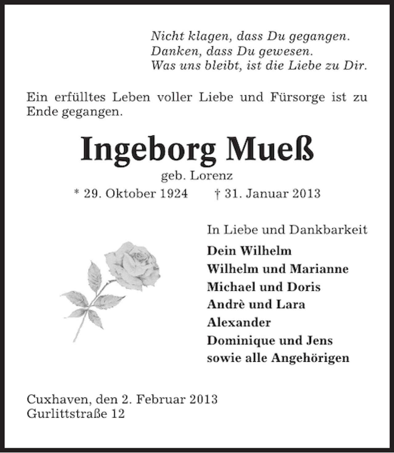 <p>Nicht klagen, dass Du gegangen.<br />Danken, dass Du gewesen.<br />Was uns bleibt, ist die Liebe zu Dir.<br />Ein erfülltes Leben voller Liebe und Fürsorge ist zu<br />Ende gegangen.</p><p>Ingeborg Mueß<br />geb. Lorenz<br />* 29. Oktober 1924<br />† 31. Januar 2013<br />In Liebe und Dankbarkeit<br />Dein Wilhelm<br />Wilhelm und Marianne<br />Michael und Doris<br />Andrè und Lara<br />Alexander<br />Dominique und Jens<br />sowie alle Angehörigen<br />Cuxhaven, den 2. Februar 2013<br />Gurlittstraße 12</p>
