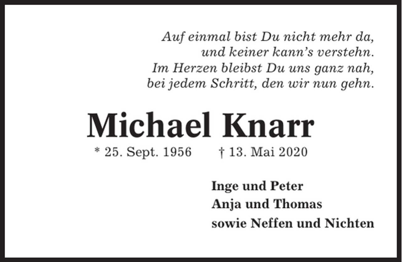 <p>Auf einmal bist Du nicht mehr da,<br />und keiner kann’s verstehn.<br />Im Herzen bleibst Du uns ganz nah,<br />bei jedem Schritt, den wir nun gehn.</p><p>Michael Knarr<br />* 25. Sept. 1956</p><p>† 13. Mai 2020<br />Inge und Peter<br />Anja und Thomas<br />sowie Neffen und Nichten</p>