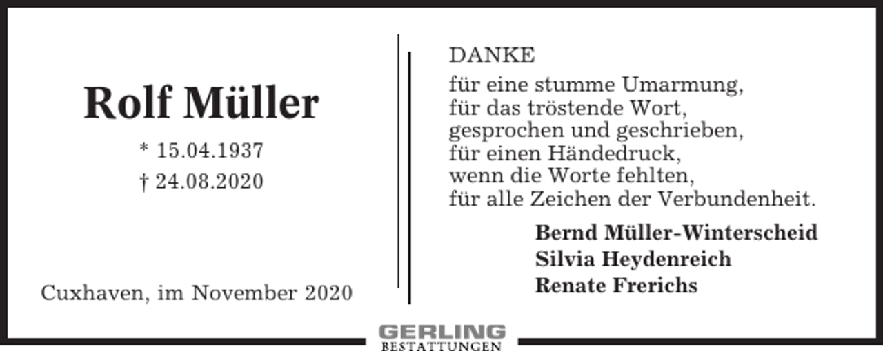<p>Rolf Müller<br />* 15.04.1937<br />† 24.08.2020</p><p>Cuxhaven, im November 2020</p><p>DANKE<br />für eine stumme Umarmung,<br />für das tröstende Wort,<br />gesprochen und geschrieben,<br />für einen Händedruck,<br />wenn die Worte fehlten,<br />für alle Zeichen der Verbundenheit.<br />Bernd Müller-Winterscheid<br />Silvia Heydenreich<br />Renate Frerichs</p>