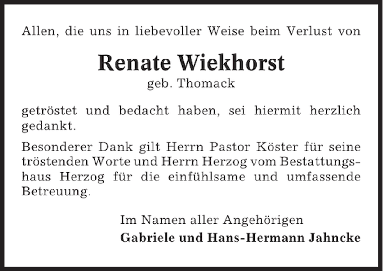 <p>Allen, die uns in liebevoller Weise beim Verlust von</p><p>Renate Wiekhorst<br />geb. Thomack<br />getröstet und bedacht haben, sei hiermit herzlich<br />gedankt.<br />Besonderer Dank gilt Herrn Pastor Köster für seine<br />tröstenden Worte und Herrn Herzog vom Bestattungshaus Herzog für die einfühlsame und umfassende<br />Betreuung.<br />Im Namen aller Angehörigen<br />Gabriele und Hans-Hermann Jahncke</p>