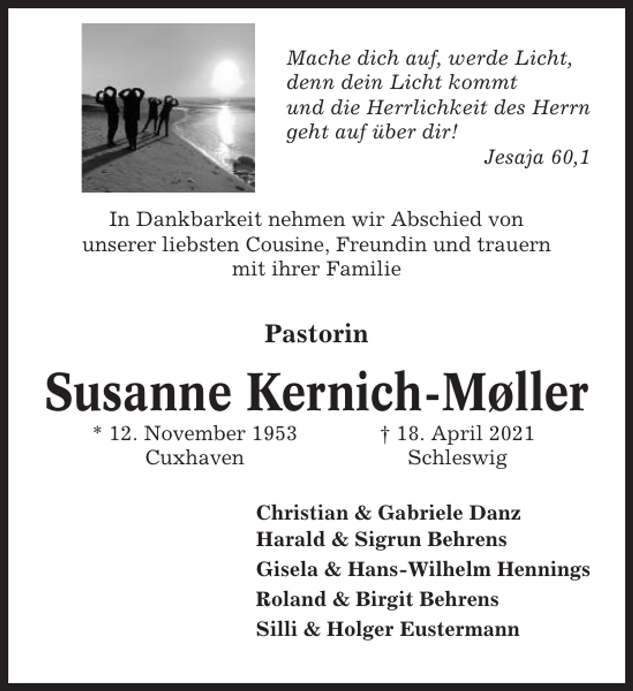 <p>Mache dich auf, werde Licht,<br />denn dein Licht kommt<br />und die Herrlichkeit des Herrn<br />geht auf über dir!<br />Jesaja 60,1<br />In Dankbarkeit nehmen wir Abschied von<br />unserer liebsten Cousine, Freundin und trauern<br />mit ihrer Familie</p><p>Pastorin</p><p>Susanne Kernich-Møller<br />* 12. November 1953<br />Cuxhaven</p><p>† 18. April 2021<br />Schleswig</p><p>Christian &amp; Gabriele Danz<br />Harald &amp; Sigrun Behrens<br />Gisela &amp; Hans-Wilhelm Hennings<br />Roland &amp; Birgit Behrens<br />Silli &amp; Holger Eustermann</p>