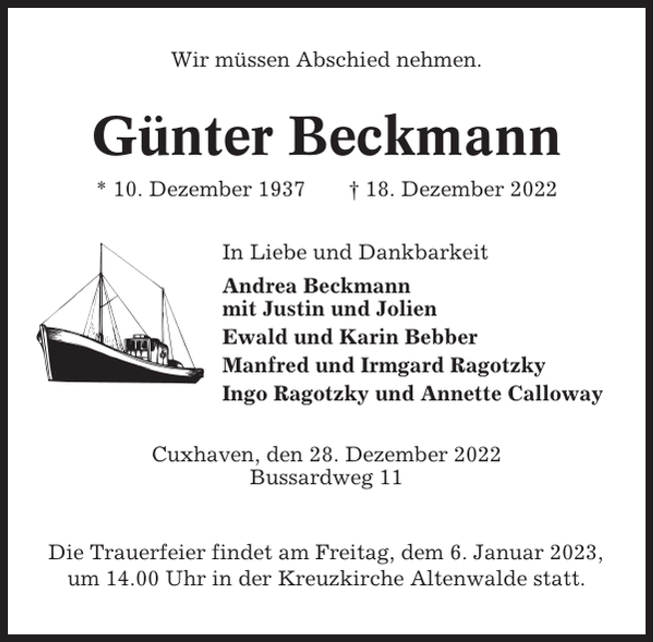<p>Wir müssen Abschied nehmen.</p><p>Günter Beckmann<br />* 10. Dezember 1937</p><p>† 18. Dezember 2022</p><p>In Liebe und Dankbarkeit<br />Andrea Beckmann<br />mit Justin und Jolien<br />Ewald und Karin Bebber<br />Manfred und Irmgard Ragotzky<br />Ingo Ragotzky und Annette Calloway<br />Cuxhaven, den 28. Dezember 2022<br />Bussardweg 11</p><p>Die Trauerfeier findet am Freitag, dem 6. Januar 2023,<br />um 14.00 Uhr in der Kreuzkirche Altenwalde statt.</p>