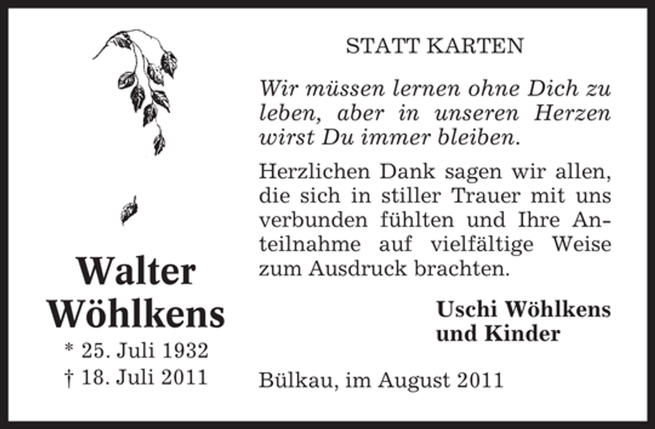 <p>STATT KARTEN</p><p>Wir müssen lernen ohne Dich zu<br />leben, aber in unseren Herzen<br />wirst Du immer bleiben.</p><p>Walter<br />Wöhlkens<br />* 25. Juli 1932<br />† 18. Juli 2011</p><p>Herzlichen Dank sagen wir allen,<br />die sich in stiller Trauer mit uns<br />verbunden fühlten und Ihre Anteilnahme auf vielfältige Weise<br />zum Ausdruck brachten.</p><p>Uschi Wöhlkens<br />und Kinder<br />Bülkau, im August 2011</p>