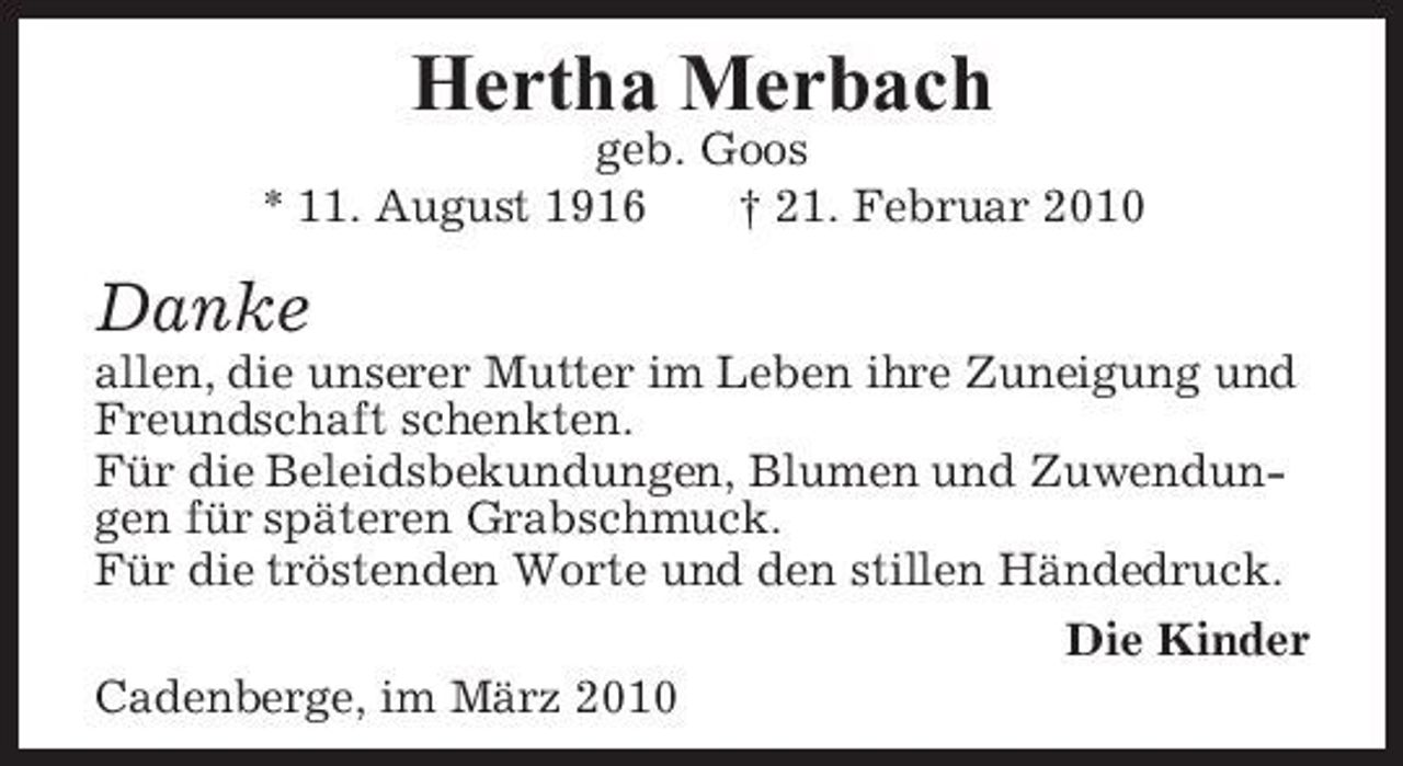 <p>Hertha Merbach<br />geb. Goos * 11. August 1916 † 21. Februar 2010</p><p>Danke<br />allen, die unserer Mutter im Leben ihre Zuneigung und Freundschaft schenkten. Für die Beleidsbekundungen, Blumen und Zuwendungen für späteren Grabschmuck. Für die tröstenden Worte und den stillen Händedruck. Die Kinder Cadenberge, im März 2010</p>